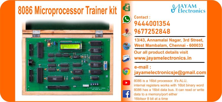 Contact or WhatsApp: 9444001354; 9677252848 Submit: Name:___________________________ Contact No.: _______________________ Your Requirements List: _____________ _________________________________ Or – Send e-mail: jayamelectronicsje@gmail.com We manufacturer the 8086 Microprocessor Trainer kit 8086 Microprocessor Trainer kit 8086 Micro Processor kit    8086 is a 16bit processor. It’s ALU, internal registers works with 16bit binary word 8086 has a 16bit data bus. It can read or write data to a memory/port either 16bitsor 8 bit at a time 8086 has a 20bit address bus which means, it can address up to 220 = 1MB memory location Frequency range of 8086 is 6-10 MHz On board 8251, 8253, 8255 You can buy 8086 Microprocessor Trainer kit from us. We sell 8086 Microprocessor Trainer kit. 8086 Microprocessor Trainer kit is available with us. We have the 8086 Microprocessor Trainer kit. The 8086 Microprocessor Trainer kit we have. Call us to find out the price of a 8086 Microprocessor Trainer kit. Send us an e-mail to know the price of the 8086 Microprocessor Trainer kit. Ask us the price of a 8086 Microprocessor Trainer kit. We know the price of a 8086 Microprocessor Trainer kit. We have the price list of the 8086 Microprocessor Trainer kit.  We inform you the price list of 8086 Microprocessor Trainer kit. We send you the price list of 8086 Microprocessor Trainer kit, JAYAM Electronics produces 8086 Microprocessor Trainer kit. JAYAM Electronics prepares 8086 Microprocessor Trainer kit. JAYAM Electronics manufactures 8086 Microprocessor Trainer kit.  JAYAM Electronics offers 8086 Microprocessor Trainer kit.  JAYAM Electronics designs 8086 Microprocessor Trainer kit.  JAYAM Electronics is a 8086 Microprocessor Trainer kit company. JAYAM Electronics is a leading manufacturer of 8086 Microprocessor Trainer kit.  JAYAM Electronics produces the highest quality 8086 Microprocessor Trainer kit.  JAYAM Electronics sells 8086 Microprocessor Trainer kit at very low prices.  We have the 8086 Microprocessor Trainer kit.  You can buy 8086 Microprocessor Trainer kit from us Come to us to buy 8086 Microprocessor Trainer kit; Ask us to buy 8086 Microprocessor Trainer kit,  We are ready to offer you 8086 Microprocessor Trainer kit, 8086 Microprocessor Trainer kit is for sale in our sales center, The explanation is given in detail on our website. Or you can contact our mobile number to know the explanation, you can send your information to our e-mail address for clarification. The process description video for these has been uploaded on our YouTube channel. Videos of this are also given on our website. The 8086 Microprocessor Trainer kit is available at JAYAM Electronics, Chennai. 8086 Microprocessor Trainer kit is available at JAYAM Electronics in Chennai., Contact JAYAM Electronics in Chennai to purchase 8086 Microprocessor Trainer kit, JAYAM Electronics has a 8086 Microprocessor Trainer kit for sale in the city nearest to you., You can get the Auto, 8086 Microprocessor Trainer kit at JAYAM Electronics in the nearest town, Go to your nearest city and get a 8086 Microprocessor Trainer kit at JAYAM Electronics, JAYAM Electronics produces 8086 Microprocessor Trainer kit, The 8086 Microprocessor Trainer kit product is manufactured by JAYAM electronics, 8086 Microprocessor Trainer kit is manufactured by JAYAM Electronics in Chennai, 8086 Microprocessor Trainer kit is manufactured by JAYAM Electronics in Tamil Nadu, 8086 Microprocessor Trainer kit is manufactured by JAYAM Electronics in India, The name of the company that produces the 8086 Microprocessor Trainer kit is JAYAM Electronics, 8086 Microprocessor Trainer kit s produced by JAYAM Electronics, The 8086 Microprocessor Trainer kit is manufactured by JAYAM Electronics, 8086 Microprocessor Trainer kit is manufactured by JAYAM Electronics, JAYAM Electronics is producing 8086 Microprocessor Trainer kit, JAYAM Electronics has been producing and keeping 8086 Microprocessor Trainer kit, The 8086 Microprocessor Trainer kit is to be produced by JAYAM Electronics, 8086 Microprocessor Trainer kit is being produced by JAYAM Electronics, The 8086 Microprocessor Trainer kit is manufactured by JAYAM Electronics in good quality, JAYAM Electronics produces the highest quality 8086 Microprocessor Trainer kit, The highest quality 8086 Microprocessor Trainer kit is available at JAYAM Electronics, The highest quality 8086 Microprocessor Trainer kit can be purchased at JAYAM Electronics, Quality 8086 Microprocessor Trainer kit is for sale at JAYAM Electronics, You can get the device by sending information to that company from the send inquiry page on the website of JAYAM Electronics to buy the 8086 Microprocessor Trainer kit, You can buy the 8086 Microprocessor Trainer kit by sending a letter to JAYAM Electronics at jayamelectronicsje@gmail.com  Contact JAYAM Electronics at 9444001354 - 9677252848 to purchase a 8086 Microprocessor Trainer kit, JAYAM Electronics sells 8086 Microprocessor Trainer kit, The 8086 Microprocessor Trainer kit is sold by JAYAM Electronics; The 8086 Microprocessor Trainer kit is sold at JAYAM Electronics; An explanation of how to use a 8086 Microprocessor Trainer kit  is given on the website of JAYAM Electronics; An explanation of how to use a 8086 Microprocessor Trainer kit is given on JAYAM Electronics' YouTube channel; For an explanation of how to use a 8086 Microprocessor Trainer kit, call JAYAM Electronics at 9444001354.; An explanation of how the 8086 Microprocessor Trainer kit works is given on the JAYAM Electronics website.; An explanation of how the 8086 Microprocessor Trainer kit works is given in a video on the JAYAM Electronics YouTube channel.; Contact JAYAM Electronics at 9444001354 for an explanation of how the 8086 Microprocessor Trainer kit  works.; Search Google for JAYAM Electronics to buy 8086 Microprocessor Trainer kit; Search the JAYAM Electronics website to buy 8086 Microprocessor Trainer kit; Send e-mail through JAYAM Electronics website to buy 8086 Microprocessor Trainer kit; Order JAYAM Electronics to buy 8086 Microprocessor Trainer kit; Send an e-mail to JAYAM Electronics to buy 8086 Microprocessor Trainer kit; Contact JAYAM Electronics to purchase 8086 Microprocessor Trainer kit; Contact JAYAM Electronics to buy 8086 Microprocessor Trainer kit. The 8086 Microprocessor Trainer kit can be purchased at JAYAM Electronics.; The 8086 Microprocessor Trainer kit is available at JAYAM Electronics. The name of the company that produces the 8086 Microprocessor Trainer kit is JAYAM Electronics, based in Chennai, Tamil Nadu.; JAYAM Electronics in Chennai, Tamil Nadu manufactures 8086 Microprocessor Trainer kit. 8086 Microprocessor Trainer kit Company is based in Chennai, Tamil Nadu.; 8086 Microprocessor Trainer kit Production Company operates in Chennai.; 8086 Microprocessor Trainer kit Production Company is operating in Tamil Nadu.; 8086 Microprocessor Trainer kit Production Company is based in Chennai.; 8086 Microprocessor Trainer kit Production Company is established in Chennai. Address of the company producing the 8086 Microprocessor Trainer kit; JAYAM Electronics, 13/43, Annamalai Nagar, 3rd Street, West Mambalam, Chennai – 600033 Google Map link to the company that produces the 8086 Microprocessor Trainer kit https://goo.gl/maps/4pLXp2ub9dgfwMK37 Use me on 9444001354 to contact the 8086 Microprocessor Trainer kit Production Company. https://www.jayamelectronics.in/contact Send information mail to: jayamelectronicsje@gmail.com to contact 8086 Microprocessor Trainer kit Production Company. The description of the 8086 Microprocessor Trainer kit is available at JAYAM Electronics. Contact JAYAM Electronics to find out more about 8086 Microprocessor Trainer kit. Contact JAYAM Electronics for an explanation of the 8086 Microprocessor Trainer kit. JAYAM Electronics gives you full details about the 8086 Microprocessor Trainer kit. JAYAM Electronics will tell you the full details about the 8086 Microprocessor Trainer kit. 8086 Microprocessor Trainer kit embrace details are also provided by JAYAM Electronics. JAYAM Electronics also lectures on the 8086 Microprocessor Trainer kit. JAYAM Electronics provides full information about the 8086 Microprocessor Trainer kit. Contact JAYAM Electronics for details on 8086 Microprocessor Trainer kit. Contact JAYAM Electronics for an explanation of the 8086 Microprocessor Trainer kit. 8086 Microprocessor Trainer kit is owned by JAYAM Electronics. The 8086 Microprocessor Trainer kit is manufactured by JAYAM Electronics. The 8086 Microprocessor Trainer kit belongs to JAYAM Electronics. Designed by 8086 Microprocessor Trainer kit JAYAM Electronics. The company that made the 8086 Microprocessor Trainer kit is JAYAM Electronics. The name of the company that produced the 8086 Microprocessor Trainer kit is JAYAM Electronics. 8086 Microprocessor Trainer kit is produced by JAYAM Electronics. The 8086 Microprocessor Trainer kit company is JAYAM Electronics. Details of what the 8086 Microprocessor Trainer kit is used for are given on the website of JAYAM Electronics. Details of where the 8086 Microprocessor Trainer kit is used are given on the website of JAYAM Electronics.; 8086 Microprocessor Trainer kit is available her; You can buy 8086 Microprocessor Trainer kit from us; You can get the 8086 Microprocessor Trainer kit from us; We present to you the 8086 Microprocessor Trainer kit; We supply 8086 Microprocessor Trainer kit; We are selling 8086 Microprocessor Trainer kit. Come to us to buy 8086 Microprocessor Trainer kit; Ask us to buy a 8086 Microprocessor Trainer kit Contact us to buy 8086 Microprocessor Trainer kit; Come to us to buy 8086 Microprocessor Trainer kit we offer you.; Yes we sell 8086 Microprocessor Trainer kit; Yes 8086 Microprocessor Trainer kit is for sale with us.; We sell 8086 Microprocessor Trainer kit; We have 8086 Microprocessor Trainer kit for sale.; We are selling 8086 Microprocessor Trainer kit; Selling 8086 Microprocessor Trainer kit is our business.; Our business is selling 8086 Microprocessor Trainer kit. Giving 8086 Microprocessor Trainer kit is our profession. We also have 8086 Microprocessor Trainer kit for sale. We also have off model 8086 Microprocessor Trainer kit for sale. We have 8086 Microprocessor Trainer kit for sale in a variety of models. In many leaflets we make and sell 8086 Microprocessor Trainer kit This is where we sell 8086 Microprocessor Trainer kit We sell 8086 Microprocessor Trainer kit in all cities. We sell our product 8086 Microprocessor Trainer kit in all cities. We produce and supply the 8086 Microprocessor Trainer kit required for all companies. Our company sells 8086 Microprocessor Trainer kit 8086 Microprocessor Trainer kit is sold in our company JAYAM Electronics sells 8086 Microprocessor Trainer kit The 8086 Microprocessor Trainer kit is sold by JAYAM Electronics. JAYAM Electronics is a company that sells 8086 Microprocessor Trainer kit. JAYAM Electronics only sells 8086 Microprocessor Trainer kit. We know the description of the 8086 Microprocessor Trainer kit. We know the frustration about the 8086 Microprocessor Trainer kit. Our company knows the description of the 8086 Microprocessor Trainer kit We report descriptions of the 8086 Microprocessor Trainer kit. We are ready to give you a description of the 8086 Microprocessor Trainer kit. Contact us to get an explanation about the 8086 Microprocessor Trainer kit. If you ask us, we will give you an explanation of the 8086 Microprocessor Trainer kit. Come to us for an explanation of the 8086 Microprocessor Trainer kit we provide you. Contact us we will give you an explanation about the 8086 Microprocessor Trainer kit. Description of the 8086 Microprocessor Trainer kit we know We know the description of the 8086 Microprocessor Trainer kit To give an explanation of the 8086 Microprocessor Trainer kit we can. Our company offers a description of the 8086 Microprocessor Trainer kit JAYAM Electronics offers a description of the 8086 Microprocessor Trainer kit 8086 Microprocessor Trainer kit implementation is also available in our company 8086 Microprocessor Trainer kit implementation is also available at JAYAM Electronics If you order a 8086 Microprocessor Trainer kit online, we are ready to give you a direct delivery and demonstration.; www.jayamelectronics.in www.jayamelectronics.com we are ready to give you a direct delivery and demonstration.; To order a 8086 Microprocessor Trainer kit online, register your details on the JAYAM Electronics website and place an order. We will deliver at your address.; The 8086 Microprocessor Trainer kit can be purchased online. JAYAM Electronic Company Ordering 8086 Microprocessor Trainer kit Online We come in person and deliver The 8086 Microprocessor Trainer kit can be ordered online at JAYAM Electronics Contact JAYAM Electronics to order 8086 Microprocessor Trainer kit online We will inform the price of the 8086 Microprocessor Trainer kit; We know the price of a 8086 Microprocessor Trainer kit; We give the price of the 8086 Microprocessor Trainer kit; Price of 8086 Microprocessor Trainer kit we will send you an e-mail; We send you a sms on the price of a 8086 Microprocessor Trainer kit; We send you WhatsApp the price of 8086 Microprocessor Trainer kit Call and let us know the price of the 8086 Microprocessor Trainer kit; We will send you the price list of 8086 Microprocessor Trainer kit by e-mail; We have the 8086 Microprocessor Trainer kit price list We send you the 8086 Microprocessor Trainer kit price list; The 8086 Microprocessor Trainer kit price list is ready; We give you the list of 8086 Microprocessor Trainer kit prices We give you the 8086 Microprocessor Trainer kit quote; We send you an e-mail with a 8086 Microprocessor Trainer kit quote; We provide 8086 Microprocessor Trainer kit quotes; We send 8086 Microprocessor Trainer kit quotes; The 8086 Microprocessor Trainer kit quote is ready 8086 Microprocessor Trainer kit quote will be given to you soon; The 8086 Microprocessor Trainer kit quote will be sent to you by WhatsApp; We provide you with the kind of signals you use to make a 8086 Microprocessor Trainer kit; Check out the JAYAM Electronics website to learn how 8086 Microprocessor Trainer kit works; Search the JAYAM Electronics website to learn how 8086 Microprocessor Trainer kit works; How the 8086 Microprocessor Trainer kit works is given on the JAYAM Electronics website; Contact JAYAM Electronics to find out how the 8086 Microprocessor Trainer kit works; www.jayamelectronics.in and www.jayamelectronics.com; The 8086 Microprocessor Trainer kit process description video is given on the JAYAM Electronics YouTube channel; 8086 Microprocessor Trainer kit process description can be heard at JAYAM Electronics Contact No. 9444001354 For a description of the 8086 Microprocessor Trainer kit process call JAYAM Electronics on 9444001354 and 9677252848; Contact JAYAM Electronics to find out the functions of the 8086 Microprocessor Trainer kit; The functions of the 8086 Microprocessor Trainer kit are given on the JAYAM Electronics website; The functions of the 8086 Microprocessor Trainer kit can be found on the JAYAM Electronics website; Contact JAYAM Electronics to find out the functional technology of the 8086 Microprocessor Trainer kit; Search the JAYAM Electronics website to learn the functional technology of the 8086 Microprocessor Trainer kit; JAYAM Electronics Technology Company produces 8086 Microprocessor Trainer kit; 8086 Microprocessor Trainer kit is manufactured by JAYAM Electronics Technology in Chennai; 8086 Microprocessor Trainer kit Here is information on what kind of technology they use; 8086 Microprocessor Trainer kit here is an explanation of what kind of technology they use; 8086 Microprocessor Trainer kit We provide an explanation of what kind of technology they use; Here you can find an explanation of why they produce 8086 Microprocessor Trainer kit for any kind of use; They produce 8086 Microprocessor Trainer kit for any kind of use and the explanation of it is given here; Find out here what 8086 Microprocessor Trainer kit they produce for any kind of use; We have posted on our website a very clear and concise description of what the 8086 Microprocessor Trainer kit will look like. We have explained the shape of 8086 Microprocessor Trainer kit and their appearance very accurately on our website; Visit our website to know what shape the 8086 Microprocessor Trainer kit should look like. We have given you a very clear and descriptive explanation of them.; If you place an order, we will give you a full explanation of what the 8086 Microprocessor Trainer kit should look like and how to use it when delivering We will explain to you the full explanation of why 8086 Microprocessor Trainer kit should not be used under any circumstances when it comes to 8086 Microprocessor Trainer kit supply. We will give you a full explanation of who uses, where, and for what purpose the 8086 Microprocessor Trainer kit and give a full explanation of their uses and how the 8086 Microprocessor Trainer kit works.; We make and deliver whatever 8086 Microprocessor Trainer kit you need We have posted the full description of what a 8086 Microprocessor Trainer kit is, how it works and where it is used very clearly in our website section. We have also posted the technical description of the 8086 Microprocessor Trainer kit; We have the highest quality 8086 Microprocessor Trainer kit; JAYAM Electronics in Chennai has the highest quality 8086 Microprocessor Trainer kit; We have the highest quality 8086 Microprocessor Trainer kit; Our company has the highest quality 8086 Microprocessor Trainer kit; Our factory produces the highest quality 8086 Microprocessor Trainer kit; Our company prepares the highest quality 8086 Microprocessor Trainer kit We sell the highest quality 8086 Microprocessor Trainer kit; Our company sells the highest quality 8086 Microprocessor Trainer kit; Our sales officers sell the highest quality 8086 Microprocessor Trainer kit We know the full description of the 8086 Microprocessor Trainer kit; Our company’s technicians know the full description of the 8086 Microprocessor Trainer kit; Contact our corporate technical engineers to hear the full description of the 8086 Microprocessor Trainer kit; A full description of the 8086 Microprocessor Trainer kit will be provided to you by our Industrial Engineering Company Our company's 8086 Microprocessor Trainer kit is very good, easy to use and long lasting The 8086 Microprocessor Trainer kit prepared by our company is of high quality and has excellent performance; Our company's technicians will come to you and explain how to use 8086 Microprocessor Trainer kit to get good results.; Our company is ready to explain the use of 8086 Microprocessor Trainer kit very clearly; Come to us and we will explain to you very clearly how 8086 Microprocessor Trainer kit is used; Use the 8086 Microprocessor Trainer kit made by our JAYAM Electronics Company, we have designed to suit your need; Use 8086 Microprocessor Trainer kit produced by our company JAYAM Electronics will give you very good results   You can buy 8086 Microprocessor Trainer kit at our JAYAM Electronics; Buying 8086 Microprocessor Trainer kit at our company JAYAM Electronics is very special; Buying 8086 Microprocessor Trainer kit at our company will give you good results; Buy 8086 Microprocessor Trainer kit in our company to fulfill your need; Technical institutes, Educational institutes, Manufacturing companies, Engineering companies, Engineering colleges, Electronics companies, Electrical companies, Motor vehicle manufacturing companies, Electrical repair companies, Polytechnic colleges, Vocational education institutes, ITI educational institutions, Technical education institutes, Industrial technical training Educational institutions and technical equipment manufacturing companies buy 8086 Microprocessor Trainer kit from us You can buy 8086 Microprocessor Trainer kit from us as per your requirement. We produce and deliver 8086 Microprocessor Trainer kit that meet your technical expectations in the form and appearance you expect.; We provide the 8086 Microprocessor Trainer kit order to those who need it. It is very easy to order and buy 8086 Microprocessor Trainer kit from us. You can contact us through WhatsApp or via e-mail message and get the 8086 Microprocessor Trainer kit you need. You can order 8086 Microprocessor Trainer kit from our websites www.jayamelectronics.in and www.jayamelectronics.com If you order a 8086 Microprocessor Trainer kit from us, we will bring the 8086 Microprocessor Trainer kit in person and let you know what it is and how to operate it You do not have to worry about how to buy a 8086 Microprocessor Trainer kit. You can see the picture and technical specification of the 8086 Microprocessor Trainer kit on our website and order it from our website. As soon as we receive your order we will come in person and give you the 8086 Microprocessor Trainer kit with full description Everyone who needs a 8086 Microprocessor Trainer kit can order it at our company Our JAYAM Electronics sells 8086 Microprocessor Trainer kit directly from Chennai to other cities across Tamil Nadu.; We manufacture our 8086 Microprocessor Trainer kit in technical form and structure for engineering colleges, polytechnic colleges, science colleges, technical training institutes, electronics factories, electrical factories, electronics manufacturing companies and Anna University engineering colleges across India. The 8086 Microprocessor Trainer kit is used in electrical laboratories in engineering colleges. The 8086 Microprocessor Trainer kit is used in electronics labs in engineering colleges. 8086 Microprocessor Trainer kit is used in electronics technology laboratories. 8086 Microprocessor Trainer kit is used in electrical technology laboratories. The 8086 Microprocessor Trainer kit is used in laboratories in science colleges. 8086 Microprocessor Trainer kit is used in electronics industry. 8086 Microprocessor Trainer kit is used in electrical factories. 8086 Microprocessor Trainer kit is used in the manufacture of electronic devices. 8086 Microprocessor Trainer kit is used in companies that manufacture electronic devices. The 8086 Microprocessor Trainer kit is used in laboratories in polytechnic colleges. The 8086 Microprocessor Trainer kit is used in laboratories within ITI educational institutions.; The 8086 Microprocessor Trainer kit is sold at JAYAM Electronics in Chennai. Contact us on 9444001354 and 9677252848. JAYAM Electronics sells 8086 Microprocessor Trainer kit from Chennai to Tamil Nadu and all over India. 8086 Microprocessor Trainer kit we prepare; The 8086 Microprocessor Trainer kit is made in our company 8086 Microprocessor Trainer kit is manufactured by our JAYAM Electronics Company in Chennai 8086 Microprocessor Trainer kit is also for electrical companies. Also manufactured for electronics companies. The 8086 Microprocessor Trainer kit is made for use in electrical laboratories. The 8086 Microprocessor Trainer kit is manufactured by our JAYAM Electronics for use in electronics labs.; Our company produces 8086 Microprocessor Trainer kit for the needs of the users JAYAM Electronics, 13/43, Annnamalai Nagar, 3rd Street, West Mambalam, Chennai 600033; The 8086 Microprocessor Trainer kit is made with the highest quality raw materials. Our company is a leader in 8086 Microprocessor Trainer kit production. The most specialized well experienced technicians are in 8086 Microprocessor Trainer kit production. 8086 Microprocessor Trainer kit is manufactured by our company to give very good result and durable. You can benefit by buying 8086 Microprocessor Trainer kit of good quality at very low price in our company.; The 8086 Microprocessor Trainer kit can be purchased at our JAYAM Electronics. The technical engineers at our company will let you know the description of the variable 8086 Microprocessor Trainer kit in a very clear and well-understood way.; We give you the full description of the 8086 Microprocessor Trainer kit; Engineers in the field of electrical and electronics use the 8086 Microprocessor Trainer kit.; We produce 8086 Microprocessor Trainer kit for your need. We make and sell 8086 Microprocessor Trainer kit as per your use.; Buy 8086 Microprocessor Trainer kit from us as per your need.; Try the 8086 Microprocessor Trainer kit made by our JAYAM Electronics and you will get very good results.; You can order and buy 8086 Microprocessor Trainer kit online at our company; 8086 Microprocessor Trainer kit vendors in JAYAM Electronics; https://goo.gl/maps/iNmGxCXyuQsrNbYr6 https://goo.gl/maps/1awmdNMBUXAKBQ859 https://goo.gl/maps/Y8QF1fkebsGBQ7uq9 https://g.page/jayamelectronics?share https://goo.gl/maps/5FxV43ZFQ7eJNyUm7 https://goo.gl/maps/pvoGe3drrkJzqNFD8 https://goo.gl/maps/ePdfXKymBbRzxC3H6 https://goo.gl/maps/ktsHN9a8wfqmVUit7 www.jayamelectronics.com https://jayamelectronics.com/index.php/shop/ www.jayamelectronics.in https://www.jayamelectronics.in/products https://www.jayamelectronics.in/contact https://www.youtube.com/@jayamelectronics-productso4975/videos JAYAM Electronics YouTube Link DIAC Characteristics Trainer kit Experiment Video Link TRIAC Characteristics Trainer kit Experiment Video Link Photo Transistor Characteristics Trainer kit Experiment Video Link LDR Characteristics Experiment Video Link Photo Diode Characteristics Experiment Video Link SCR Characteristics Experiment Video Link DC Power Supply Manufacturers – Chennai – Tamil Nadu – India Power Supply Manufacturers – Chennai – Tamil Nadu – India 8086 Microprocessor Trainer kit Experiment Video Link Electrical House Wiring Demonstration Trainer kit Video Link 8051 Microcontroller Trainer kit Program Experiment Video Link LVDT Trainer kit Experiment Video Link Process Automation Trainer kit Experiment Video Link PLC with Conveyor interfacing Experiment video PLC Trainer kit Program Experiment Video Link PLC with Lift Module Interfacing Experiment Video Link DC Power Supply Manufacturers in Chennai Tamil Nadu Digital IC Trainer Kit Manufacturers – Chennai – Tamil Nadu – India – Video Lab Equipment Manufacturers – Chennai – Tamil Nadu – India   Lab Equipment Suppliers – Chennai – Tamil Nadu – India Lab Instruments Manufacturers – Chennai – Tamil Nadu – India Lab Instruments Suppliers – Chennai – Tamil Nadu – India Engineering College Lab Equipment Manufacturers – Chennai – Tamil Nadu – India Engineering College Lab Equipment Suppliers – Chennai – Tamil Nadu – India Engineering College Lab Instruments Manufacturers – Chennai – Tamil Nadu – India Engineering College Lab Instruments Suppliers – Chennai – Tamil Nadu – India Polytechnic College Lab Equipment Manufacturers – Chennai – Tamil Nadu – India Polytechnic College Lab Equipment Suppliers – Chennai – Tamil Nadu – India Polytechnic College Lab Instruments Manufacturers – Chennai – Tamil Nadu – India Polytechnic College Lab Instruments Suppliers – Chennai – Tamil Nadu – India ITI Lab Equipment Manufacturers – Chennai – Tamil Nadu – India ITI Lab Equipment Suppliers – Chennai – Tamil Nadu – India ITI Lab Instruments Manufacturers – Chennai – Tamil Nadu – India ITI Lab Instruments Suppliers – Chennai – Tamil Nadu – India Electrical Lab Equipment Manufacturers – Chennai – Tamil Nadu – India Electrical Lab Equipment Suppliers – Chennai – Tamil Nadu – India Electrical Lab Instruments Manufacturers – Chennai – Tamil Nadu – India Electrical Lab Instruments Suppliers – Chennai – Tamil Nadu – India Electronics Lab Equipment Manufacturers – Chennai – Tamil Nadu – India Electronics Lab Equipment Suppliers – Chennai – Tamil Nadu – India Electronics Lab Instruments Manufacturers – Chennai – Tamil Nadu – India Electronics Lab Instruments Suppliers – Chennai – Tamil Nadu – India Laboratory Equipment Manufacturers – Chennai – Tamil Nadu – India Laboratory Equipment Suppliers – Chennai – Tamil Nadu – India Laboratory Instruments Manufacturers – Chennai – Tamil Nadu – India Laboratory Instruments Suppliers – Chennai – Tamil Nadu – India Engineering College Laboratory Equipment Manufacturers – Chennai – Tamil Nadu – India Engineering College Laboratory Equipment Suppliers – Chennai – Tamil Nadu – India Engineering College Laboratory Instruments Manufacturers – Chennai – Tamil Nadu – India Engineering College Laboratory Instruments Suppliers – Chennai – Tamil Nadu – India Polytechnic College Laboratory Equipment Manufacturers – Chennai – Tamil Nadu – India Polytechnic College Laboratory Equipment Suppliers – Chennai – Tamil Nadu – India Polytechnic College Laboratory Instruments Manufacturers – Chennai – Tamil Nadu – India Polytechnic College Laboratory Instruments Suppliers – Chennai – Tamil Nadu – India ITI Laboratory Equipment Manufacturers – Chennai – Tamil Nadu – India ITI Laboratory Equipment Suppliers – Chennai – Tamil Nadu – India ITI Laboratory Instruments Manufacturers – Chennai – Tamil Nadu – India ITI Laboratory Instruments Suppliers – Chennai – Tamil Nadu – India Electrical Laboratory Equipment Manufacturers – Chennai – Tamil Nadu – India Electrical Laboratory Equipment Suppliers – Chennai – Tamil Nadu – India Electrical Laboratory Instruments Manufacturers – Chennai – Tamil Nadu – India Electrical Laboratory Instruments Suppliers – Chennai – Tamil Nadu – India Electronics Laboratory Equipment Manufacturers – Chennai – Tamil Nadu – India Electronics Laboratory Equipment Suppliers – Chennai – Tamil Nadu – India Electronics Laboratory Instruments Manufacturers – Chennai – Tamil Nadu – India Electronics Laboratory Instruments Suppliers – Chennai – Tamil Nadu – India JAYAM Electronics Lab Equipment Manufacturers – Chennai – Tamil Nadu – India   Lab Equipment Suppliers – Chennai – Tamil Nadu – India Lab Instruments Manufacturers – Chennai – Tamil Nadu – India Lab Instruments Suppliers – Chennai – Tamil Nadu – India Engineering College Lab Equipment Manufacturers – Chennai – Tamil Nadu – India Engineering College Lab Equipment Suppliers – Chennai – Tamil Nadu – India Engineering College Lab Instruments Manufacturers – Chennai – Tamil Nadu – India Engineering College Lab Instruments Suppliers – Chennai – Tamil Nadu – India Polytechnic College Lab Equipment Manufacturers – Chennai – Tamil Nadu – India Polytechnic College Lab Equipment Suppliers – Chennai – Tamil Nadu – India Polytechnic College Lab Instruments Manufacturers – Chennai – Tamil Nadu – India Polytechnic College Lab Instruments Suppliers – Chennai – Tamil Nadu – India ITI Lab Equipment Manufacturers – Chennai – Tamil Nadu – India ITI Lab Equipment Suppliers – Chennai – Tamil Nadu – India ITI Lab Instruments Manufacturers – Chennai – Tamil Nadu – India ITI Lab Instruments Suppliers – Chennai – Tamil Nadu – India Electrical Lab Equipment Manufacturers – Chennai – Tamil Nadu – India Electrical Lab Equipment Suppliers – Chennai – Tamil Nadu – India Electrical Lab Instruments Manufacturers – Chennai – Tamil Nadu – India Electrical Lab Instruments Suppliers – Chennai – Tamil Nadu – India Electronics Lab Equipment Manufacturers – Chennai – Tamil Nadu – India Electronics Lab Equipment Suppliers – Chennai – Tamil Nadu – India Electronics Lab Instruments Manufacturers – Chennai – Tamil Nadu – India Electronics Lab Instruments Suppliers – Chennai – Tamil Nadu – India Laboratory Equipment Manufacturers – Chennai – Tamil Nadu – India Laboratory Equipment Suppliers – Chennai – Tamil Nadu – India Laboratory Instruments Manufacturers – Chennai – Tamil Nadu – India Laboratory Instruments Suppliers – Chennai – Tamil Nadu – India Engineering College Laboratory Equipment Manufacturers – Chennai – Tamil Nadu – India Engineering College Laboratory Equipment Suppliers – Chennai – Tamil Nadu – India Engineering College Laboratory Instruments Manufacturers – Chennai – Tamil Nadu – India Engineering College Laboratory Instruments Suppliers – Chennai – Tamil Nadu – India Polytechnic College Laboratory Equipment Manufacturers – Chennai – Tamil Nadu – India Polytechnic College Laboratory Equipment Suppliers – Chennai – Tamil Nadu – India Polytechnic College Laboratory Instruments Manufacturers – Chennai – Tamil Nadu – India Polytechnic College Laboratory Instruments Suppliers – Chennai – Tamil Nadu – India ITI Laboratory Equipment Manufacturers – Chennai – Tamil Nadu – India ITI Laboratory Equipment Suppliers – Chennai – Tamil Nadu – India ITI Laboratory Instruments Manufacturers – Chennai – Tamil Nadu – India ITI Laboratory Instruments Suppliers – Chennai – Tamil Nadu – India Electrical Laboratory Equipment Manufacturers – Chennai – Tamil Nadu – India Electrical Laboratory Equipment Suppliers – Chennai – Tamil Nadu – India Electrical Laboratory Instruments Manufacturers – Chennai – Tamil Nadu – India Electrical Laboratory Instruments Suppliers – Chennai – Tamil Nadu – India Electronics Laboratory Equipment Manufacturers – Chennai – Tamil Nadu – India Electronics Laboratory Equipment Suppliers – Chennai – Tamil Nadu – India Electronics Laboratory Instruments Manufacturers – Chennai – Tamil Nadu – India Electronics Laboratory Instruments Suppliers – Chennai – Tamil Nadu – India JAYAM Electronics, 13/43, Annamalai Nagar, 3rd Street, West Mambalam, Chennai – 600033 JAYAM Electronics, West Mambalam, Chennai 600033 8086 Microprocessor Trainer kit Suppliers in India 9444001354 / 9677252848; 8086 Microprocessor Trainer kit vendors in India 9444001354 / 9677252848; 8086 Microprocessor Trainer kit Vendors in Tamil Nadu 9444001354 / 9677252848; 8086 Microprocessor Trainer kit vendors in Tamilnadu 9444001354 / 9677252848; 8086 Microprocessor Trainer kit vendors in Chennai 9444001354 / 9677252848; 8086 Microprocessor Trainer kit Vendors in JAYAM Electronics 9444001354 / 9677252848; 8086 Microprocessor Trainer kit Vendors in JAYAM Electronics Chennai 9444001354 / 9677252848; 8086 Microprocessor Trainer kit Suppliers in Tamil Nadu 9444001354 / 9677252848; 8086 Microprocessor Trainer kit Suppliers in Chennai 9444001354 / 9677252848; 8086 Microprocessor Trainer kit Suppliers in West mambalam 9444001354 / 9677252848; 8086 Microprocessor Trainer kit Suppliers in Tamil Nadu 9444001354 / 9677252848; 8086 Microprocessor Trainer kit Suppliers in Aminjikarai 9444001354 / 9677252848; 8086 Microprocessor Trainer kit Suppliers in Anna Nagar 9444001354 / 9677252848; 8086 Microprocessor Trainer kit Suppliers in Anna Road 9444001354 / 9677252848; 8086 Microprocessor Trainer kit Suppliers in Arumbakkam 9444001354 / 9677252848; 8086 Microprocessor Trainer kit Suppliers in Ashoknagar 9444001354 / 9677252848; 8086 Microprocessor Trainer kit Suppliers in Ayanavaram 9444001354 / 9677252848; 8086 Microprocessor Trainer kit Suppliers in Besantnagar 9444001354 / 9677252848; 8086 Microprocessor Trainer kit Suppliers in Broadway 9444001354 / 9677252848; 8086 Microprocessor Trainer kit Suppliers in Chennai medical college 9444001354 / 9677252848; 8086 Microprocessor Trainer kit Suppliers in Chepauk 9444001354 / 9677252848; 8086 Microprocessor Trainer kit Suppliers in Chetpet 9444001354 / 9677252848; 8086 Microprocessor Trainer kit Suppliers in Chintadripet 9444001354 / 9677252848; 8086 Microprocessor Trainer kit Suppliers in Choolai 9444001354 / 9677252848; 8086 Microprocessor Trainer kit Suppliers in Cholaimedu 9444001354 / 9677252848; 8086 Microprocessor Trainer kit Suppliers in Vaishnav college 9444001354 / 9677252848; 8086 Microprocessor Trainer kit Suppliers in Egmore 9444001354 / 9677252848; 8086 Microprocessor Trainer kit Suppliers in Ekkaduthangal 9444001354 / 9677252848;8086 Microprocessor Trainer kit Suppliers in Ekkaduthangal 9444001354 / 9677252848; 8086 Microprocessor Trainer kit Suppliers in Engineerin college 9444001354 / 9677252848; 8086 Microprocessor Trainer kit Suppliers in Engineering College 9444001354 / 9677252848; 8086 Microprocessor Trainer kit Suppliers in Erukkancheri 9444001354 / 9677252848; 8086 Microprocessor Trainer kit Suppliers in Ethiraj Salai 9444001354 / 9677252848; 8086 Microprocessor Trainer kit Suppliers in Flower Bazaar 9444001354 / 9677252848; 8086 Microprocessor Trainer kit Suppliers in Gopalapuram 9444001354 / 9677252848; 8086 Microprocessor Trainer kit Suppliers in Govt. Stanley Hospital 9444001354 / 9677252848; 8086 Microprocessor Trainer kit Suppliers in Greams Road 9444001354 / 9677252848; 8086 Microprocessor Trainer kit Suppliers in Guindy Industrial Estate 9444001354 / 9677252848; 8086 Microprocessor Trainer kit Suppliers in Guindy 9444001354 / 9677252848; 8086 Microprocessor Trainer kit Suppliers in IFC 9444001354 / 9677252848; 8086 Microprocessor Trainer kit Suppliers in IIT 9444001354 / 9677252848; 8086 Microprocessor Trainer kit Suppliers in Jafferkhanpet 9444001354 / 9677252848; 8086 Microprocessor Trainer kit Suppliers in KK Nagar 9444001354 / 9677252848; 8086 Microprocessor Trainer kit Suppliers in Kilpauk 9444001354 / 9677252848; 8086 Microprocessor Trainer kit Suppliers in Kodambakkam 9444001354 / 9677252848; 8086 Microprocessor Trainer kit Suppliers in Kodungaiyur 9444001354 / 9677252848; 8086 Microprocessor Trainer kit Suppliers in Korrukupet 9444001354 / 9677252848; 8086 Microprocessor Trainer kit Suppliers in Kosapet 9444001354 / 9677252848; 8086 Microprocessor Trainer kit Suppliers in Kotturpuram 9444001354 / 9677252848; 8086 Microprocessor Trainer kit Suppliers in Koyambedu 9444001354 / 9677252848; 8086 Microprocessor Trainer kit Suppliers in Kumaran nagar 9444001354 / 9677252848; 8086 Microprocessor Trainer kit Suppliers in Lloyds estate 9444001354 / 9677252848; 8086 Microprocessor Trainer kit Suppliers in Loyola College 9444001354 / 9677252848; 8086 Microprocessor Trainer kit Suppliers in Madras Electricity 9444001354 / 9677252848; 8086 Microprocessor Trainer kit Suppliers in System 9444001354 / 9677252848; 8086 Microprocessor Trainer kit Suppliers in madras Medical College 9444001354 / 9677252848; 8086 Microprocessor Trainer kit Suppliers in Madras University 9444001354 / 9677252848; 8086 Microprocessor Trainer kit Suppliers in Anna University 9444001354 / 9677252848; Single Phase 8086 Microprocessor Trainer kit Suppliers in MIT 9444001354 / 9677252848; 8086 Microprocessor Trainer kit Suppliers in Mambalam 9444001354 / 9677252848; 8086 Microprocessor Trainer kit Suppliers in Mandaveli 9444001354 / 9677252848; 8086 Microprocessor Trainer kit Suppliers in Mannady 9444001354 / 9677252848; 8086 Microprocessor Trainer kit Suppliers in Medavakkam 9444001354 / 9677252848; 8086 Microprocessor Trainer kit Suppliers in Mint 9444001354 / 9677252848; 8086 Microprocessor Trainer kit Suppliers in CPT 9444001354 / 9677252848; 8086 Microprocessor Trainer kit Suppliers in WPT 9444001354 / 9677252848; 8086 Microprocessor Trainer kit Suppliers in Mylapore 9444001354 / 9677252848; 8086 Microprocessor Trainer kit Suppliers in Nandanam 9444001354 / 9677252848; 8086 Microprocessor Trainer kit Suppliers in Nerkundram 9444001354 / 9677252848; 8086 Microprocessor Trainer kit Suppliers in Nungambakkam 9444001354 / 9677252848; 8086 Microprocessor Trainer kit Suppliers in Park Town 9444001354 / 9677252848; 8086 Microprocessor Trainer kit Suppliers in Perambur 9444001354 / 9677252848; 8086 Microprocessor Trainer kit Suppliers in Pudupet 9444001354 / 9677252848; 8086 Microprocessor Trainer kit Suppliers in Purasawalkam 9444001354 / 9677252848; 8086 Microprocessor Trainer kit Suppliers in Raja Annamalipuram 9444001354 / 9677252848; 8086 Microprocessor Trainer kit Suppliers in Annamalaipuram 9444001354 / 9677252848; 8086 Microprocessor Trainer kit Suppliers in Rajarajan 9444001354 / 9677252848; 8086 Microprocessor Trainer kit Suppliers in https://www.jayamelectronics.in/products 9444001354 / 9677252848; 8086 Microprocessor Trainer kit Suppliers in www.jayamelectronics.com 9444001354 / 9677252848; 8086 Microprocessor Trainer kit Suppliers in uthur village 9444001354 / 9677252848; 8086 Microprocessor Trainer kit Suppliers in rajaji bhavan 9444001354 / 9677252848; 8086 Microprocessor Trainer kit Suppliers in rajbhavan 9444001354 / 9677252848; 8086 Microprocessor Trainer kit Suppliers in rayapuram 9444001354 / 9677252848; 8086 Microprocessor Trainer kit Suppliers in ripon buildings 9444001354 / 9677252848; 8086 Microprocessor Trainer kit Suppliers in royapettah 9444001354 / 9677252848; 8086 Microprocessor Trainer kit Suppliers in rv nagar 9444001354 / 9677252848; 8086 Microprocessor Trainer kit Suppliers in saidapet 9444001354 / 9677252848; 8086 Microprocessor Trainer kit Suppliers in saligramam 9444001354 / 9677252848; 8086 Microprocessor Trainer kit Suppliers in shastribhavan 9444001354 / 9677252848; 8086 Microprocessor Trainer kit Suppliers in sowcarpet 9444001354 / 9677252848; 8086 Microprocessor Trainer kit Suppliers in Teynampet 9444001354 / 9677252848; 8086 Microprocessor Trainer kit Suppliers in Thygarayanagar 9444001354 / 9677252848; 8086 Microprocessor Trainer kit Suppliers in T Nagar 9444001354 / 9677252848; 8086 Microprocessor Trainer kit Suppliers in Tidel park 9444001354 / 9677252848; 8086 Microprocessor Trainer kit Suppliers in Tiruvallikkeni 9444001354 / 9677252848; 8086 Microprocessor Trainer kit Suppliers in Tiruvanmiyur 9444001354 / 9677252848; 8086 Microprocessor Trainer kit Suppliers in Tondiarpet 9444001354 / 9677252848; 8086 Microprocessor Trainer kit Suppliers in Triplicane 9444001354 / 9677252848; 8086 Microprocessor Trainer kit Suppliers in TTTI Taramani 9444001354 / 9677252848; 8086 Microprocessor Trainer kit Suppliers in Vadapalani 9444001354 / 9677252848; 8086 Microprocessor Trainer kit Suppliers in Velacheri 9444001354 / 9677252848; 8086 Microprocessor Trainer kit Suppliers in Vepery 9444001354 / 9677252848; 8086 Microprocessor Trainer kit Suppliers in Virugambakkam 9444001354 / 9677252848; 8086 Microprocessor Trainer kit Suppliers in Vivekananda College 9444001354 / 9677252848; 8086 Microprocessor Trainer kit Suppliers in Vyasarpadi 9444001354 / 9677252848; 8086 Microprocessor Trainer kit Suppliers in Washermanpet 9444001354 / 9677252848; 8086 Microprocessor Trainer kit Suppliers in World University 9444001354 / 9677252848; 8086 Microprocessor Trainer kit Suppliers in Academic Center 9444001354 / 9677252848; 8086 Microprocessor Trainer kit Suppliers in Ariyalur 9444001354 / 9677252848; 8086 Microprocessor Trainer kit Suppliers in Edayathngudi 9444001354 / 9677252848; 8086 Microprocessor Trainer kit Suppliers in Jayamkondam 9444001354 / 9677252848; 8086 Microprocessor Trainer kit Suppliers in Andimadam 9444001354 / 9677252848; 8086 Microprocessor Trainer kit Suppliers in Sendurai 9444001354 / 9677252848; 8086 Microprocessor Trainer kit Suppliers in Udayarpalayam 9444001354 / 9677252848; 8086 Microprocessor Trainer kit Suppliers in Chengalpet 9444001354 / 9677252848; 8086 Microprocessor Trainer kit Suppliers in Cheyyur 9444001354 / 9677252848; 8086 Microprocessor Trainer kit Suppliers in Madhurantakam 9444001354 / 9677252848; 8086 Microprocessor Trainer kit Suppliers in Pallavaram 9444001354 / 9677252848; 8086 Microprocessor Trainer kit Suppliers in Tambaram 9444001354 / 9677252848; 8086 Microprocessor Trainer kit Suppliers in Thirukkalukundram 9444001354 / 9677252848; 8086 Microprocessor Trainer kit Suppliers in Thirupporur 9444001354 / 9677252848; 8086 Microprocessor Trainer kit Suppliers in Vandalur 9444001354 / 9677252848; 8086 Microprocessor Trainer kit Suppliers in Alandur 9444001354 / 9677252848; 8086 Microprocessor Trainer kit Suppliers in Aminjikarai 9444001354 / 9677252848; 8086 Microprocessor Trainer kit Suppliers in Madhavaram 9444001354 / 9677252848; 8086 Microprocessor Trainer kit Suppliers in Maduravoyal 9444001354 / 9677252848; 8086 Microprocessor Trainer kit Suppliers in Sholinganallur 9444001354 / 9677252848; 8086 Microprocessor Trainer kit Suppliers in Thiruvottiyur 9444001354 / 9677252848; 8086 Microprocessor Trainer kit Suppliers in Cuddalore 9444001354 / 9677252848; 8086 Microprocessor Trainer kit Suppliers in Bhuvanagiri 9444001354 / 9677252848; 8086 Microprocessor Trainer kit Suppliers in Chidambaram 9444001354 / 9677252848; 8086 Microprocessor Trainer kit Suppliers in Cuddalore 9444001354 / 9677252848; 8086 Microprocessor Trainer kit Suppliers in Kattumannarkoil 9444001354 / 9677252848; 8086 Microprocessor Trainer kit Suppliers in Kurinjipadi 9444001354 / 9677252848; 8086 Microprocessor Trainer kit Suppliers in Panrutti 9444001354 / 9677252848; 8086 Microprocessor Trainer kit Suppliers in Srimushanam 9444001354 / 9677252848; 8086 Microprocessor Trainer kit Suppliers in Titakudi 9444001354 / 9677252848; 8086 Microprocessor Trainer kit Suppliers in Veppur 9444001354 / 9677252848; 8086 Microprocessor Trainer kit Suppliers in Vridachalam 9444001354 / 9677252848; 8086 Microprocessor Trainer kit Suppliers in Dindigul 9444001354 / 9677252848; 8086 Microprocessor Trainer kit Suppliers in Attur 9444001354 / 9677252848; 8086 Microprocessor Trainer kit Suppliers in Gujiliamparai 9444001354 / 9677252848; 8086 Microprocessor Trainer kit Suppliers in Kodaikanal 9444001354 / 9677252848; 8086 Microprocessor Trainer kit Suppliers in Natham 9444001354 / 9677252848; 8086 Microprocessor Trainer kit Suppliers in Nilakottai 9444001354 / 9677252848; 8086 Microprocessor Trainer kit Suppliers in Oddenchatram 9444001354 / 9677252848; 8086 Microprocessor Trainer kit Suppliers in Palani 9444001354 / 9677252848; 8086 Microprocessor Trainer kit Suppliers in Vedasandur 9444001354 / 9677252848; 8086 Microprocessor Trainer kit Suppliers in Kallakurichi 9444001354 / 9677252848; 8086 Microprocessor Trainer kit Suppliers in Chinnaselam 9444001354 / 9677252848; 8086 Microprocessor Trainer kit Suppliers in Kalvarayan Hills 9444001354 / 9677252848; 8086 Microprocessor Trainer kit Suppliers in Sankarapuram 9444001354 / 9677252848; 8086 Microprocessor Trainer kit Suppliers in Tirukkoilur 9444001354 / 9677252848; 8086 Microprocessor Trainer kit Suppliers in Ulundurpet 9444001354 / 9677252848; 8086 Microprocessor Trainer kit Suppliers in Kanyakumari 9444001354 / 9677252848; 8086 Microprocessor Trainer kit Suppliers in Agasteeswaram 9444001354 / 9677252848; 8086 Microprocessor Trainer kit Suppliers in Kalkulam 9444001354 / 9677252848; 8086 Microprocessor Trainer kit Suppliers in Killiyoor 9444001354 / 9677252848; 8086 Microprocessor Trainer kit Suppliers in Thiruvattar 9444001354 / 9677252848; 8086 Microprocessor Trainer kit Suppliers in Thovalai 9444001354 / 9677252848; 8086 Microprocessor Trainer kit Suppliers in Vilavancode 9444001354 / 9677252848; 8086 Microprocessor Trainer kit Suppliers in Krishnagiri 9444001354 / 9677252848; 8086 Microprocessor Trainer kit Suppliers in Anchetty 9444001354 / 9677252848; 8086 Microprocessor Trainer kit Suppliers in Bargur 9444001354 / 9677252848; 8086 Microprocessor Trainer kit Suppliers in Denkanikottai 9444001354 / 9677252848; 8086 Microprocessor Trainer kit Suppliers in Hosur 9444001354 / 9677252848; 8086 Microprocessor Trainer kit Suppliers in Pochampalli 9444001354 / 9677252848; 8086 Microprocessor Trainer kit Suppliers in Shoolagiri 9444001354 / 9677252848; 8086 Microprocessor Trainer kit Suppliers in Uthangarai 9444001354 / 9677252848; 8086 Microprocessor Trainer kit Suppliers in Nagapattinam 9444001354 / 9677252848; 8086 Microprocessor Trainer kit Suppliers in Kilvelur 9444001354 / 9677252848; 8086 Microprocessor Trainer kit Suppliers in Kuthalam 9444001354 / 9677252848; 8086 Microprocessor Trainer kit Suppliers in Mayiladuthurai 9444001354 / 9677252848; 8086 Microprocessor Trainer kit Suppliers in Sirkali 9444001354 / 9677252848; 8086 Microprocessor Trainer kit Suppliers in Tharangambadi 9444001354 / 9677252848; 8086 Microprocessor Trainer kit Suppliers in Thirukkuvalai 9444001354 / 9677252848; 8086 Microprocessor Trainer kit Suppliers in Vedaranyam 9444001354 / 9677252848; 8086 Microprocessor Trainer kit Suppliers in Perambalur 9444001354 / 9677252848; 8086 Microprocessor Trainer kit Suppliers in Alathur 9444001354 / 9677252848; 8086 Microprocessor Trainer kit Suppliers in Kunnam 9444001354 / 9677252848; 8086 Microprocessor Trainer kit Suppliers in Veppanthattai 9444001354 / 9677252848; 8086 Microprocessor Trainer kit Suppliers in Ramanathapuram 9444001354 / 9677252848; 8086 Microprocessor Trainer kit Suppliers in Kadaladi 9444001354 / 9677252848; 8086 Microprocessor Trainer kit Suppliers in Kamuthi 9444001354 / 9677252848; 8086 Microprocessor Trainer kit Suppliers in Kilakarai 9444001354 / 9677252848; 8086 Microprocessor Trainer kit Suppliers in Mudukulathur 9444001354 / 9677252848; 8086 Microprocessor Trainer kit Suppliers in Paramakudi 9444001354 / 9677252848; 8086 Microprocessor Trainer kit Suppliers in Rajasingamangalam 9444001354 / 9677252848; 8086 Microprocessor Trainer kit Suppliers in Ramanathapuram 9444001354 / 9677252848; 8086 Microprocessor Trainer kit Suppliers in Rameswaram 9444001354 / 9677252848; 8086 Microprocessor Trainer kit Suppliers in Tiruvadanai 9444001354 / 9677252848; 8086 Microprocessor Trainer kit Suppliers in Salem 9444001354 / 9677252848; 8086 Microprocessor Trainer kit Suppliers in Attur 9444001354 / 9677252848; 8086 Microprocessor Trainer kit Suppliers in Edapady 9444001354 / 9677252848; 8086 Microprocessor Trainer kit Suppliers in Gangavalli 9444001354 / 9677252848; 8086 Microprocessor Trainer kit Suppliers in Kadayampatti 9444001354 / 9677252848; 8086 Microprocessor Trainer kit Suppliers in Mettur 9444001354 / 9677252848; 8086 Microprocessor Trainer kit Suppliers in Omalur 9444001354 / 9677252848; 8086 Microprocessor Trainer kit Suppliers in Bethanaickenpalayam 9444001354 / 9677252848; 8086 Microprocessor Trainer kit Suppliers in Sangagiri 9444001354 / 9677252848; 8086 Microprocessor Trainer kit Suppliers in Valapady 9444001354 / 9677252848; 8086 Microprocessor Trainer kit Suppliers in Yercaud 9444001354 / 9677252848; 8086 Microprocessor Trainer kit Suppliers in Tenkasi 9444001354 / 9677252848; 8086 Microprocessor Trainer kit Suppliers in Alanglam 9444001354 / 9677252848; 8086 Microprocessor Trainer kit Suppliers in Kadayanallu 9444001354 / 9677252848; 8086 Microprocessor Trainer kit Suppliers in Sankarankovil 9444001354 / 9677252848; 8086 Microprocessor Trainer kit Suppliers in Shencotti 9444001354 / 9677252848; 8086 Microprocessor Trainer kit Suppliers in Sivagiri 9444001354 / 9677252848; 8086 Microprocessor Trainer kit Suppliers in Thiruvengadam, 8086 Microprocessor Trainer kit Suppliers in VK Pudur 9444001354 / 9677252848; 8086 Microprocessor Trainer kit Suppliers in Theni 9444001354 / 9677252848; 8086 Microprocessor Trainer kit Suppliers in Andipatti 9444001354 / 9677252848; 8086 Microprocessor Trainer kit Suppliers in Bodinayakanur 9444001354 / 9677252848; 8086 Microprocessor Trainer kit Suppliers in Periyakulam 9444001354 / 9677252848; 8086 Microprocessor Trainer kit Suppliers in Uthamapalayam 9444001354 / 9677252848; 8086 Microprocessor Trainer kit Suppliers in Thirunelveli 9444001354 / 9677252848; 8086 Microprocessor Trainer kit Suppliers in Ambasamuthiram 9444001354 / 9677252848; 8086 Microprocessor Trainer kit Suppliers in Cheranmahadevi 9444001354 / 9677252848; 8086 Microprocessor Trainer kit Suppliers in Manur 9444001354 / 9677252848; 8086 Microprocessor Trainer kit Suppliers in Nanguneri 9444001354 / 9677252848; 8086 Microprocessor Trainer kit Suppliers in Palayamkottai 9444001354 / 9677252848; 8086 Microprocessor Trainer kit Suppliers in Radhapuram 9444001354 / 9677252848; 8086 Microprocessor Trainer kit Suppliers in Thisayanvilai 9444001354 / 9677252848; 8086 Microprocessor Trainer kit Suppliers in Thiruvannamalai 9444001354 / 9677252848; 8086 Microprocessor Trainer kit Suppliers in Arani 9444001354 / 9677252848; 8086 Microprocessor Trainer kit Suppliers in Arni 9444001354 / 9677252848; 8086 Microprocessor Trainer kit Suppliers in Chengam 9444001354 / 9677252848; 8086 Microprocessor Trainer kit Suppliers in Chetpet 9444001354 / 9677252848; 8086 Microprocessor Trainer kit Suppliers in Jamunamarathoor 9444001354 / 9677252848; 8086 Microprocessor Trainer kit Suppliers in Kalasapakkam 9444001354 / 9677252848; 8086 Microprocessor Trainer kit Suppliers in Kilpennathur 9444001354 / 9677252848; 8086 Microprocessor Trainer kit Suppliers in Periyakulam 9444001354 / 9677252848; 8086 Microprocessor Trainer kit Suppliers in Polur 9444001354 / 9677252848; 8086 Microprocessor Trainer kit Suppliers in Thandarampattu 9444001354 / 9677252848; 8086 Microprocessor Trainer kit Suppliers in Tiruvannamalai 9444001354 / 9677252848; 8086 Microprocessor Trainer kit Suppliers in Vandavasi 9444001354 / 9677252848; 8086 Microprocessor Trainer kit Suppliers in Peranamallur 9444001354 / 9677252848; 8086 Microprocessor Trainer kit Suppliers in Injimedu 9444001354 / 9677252848; 8086 Microprocessor Trainer kit Suppliers in Vembakkam 9444001354 / 9677252848; 8086 Microprocessor Trainer kit Suppliers in Tirupathur 9444001354 / 9677252848; 8086 Microprocessor Trainer kit Suppliers in Ambur 9444001354 / 9677252848; 8086 Microprocessor Trainer kit Suppliers in Natarampalli 9444001354 / 9677252848; 8086 Microprocessor Trainer kit Suppliers in Vaniyambadi 9444001354 / 9677252848; 8086 Microprocessor Trainer kit Suppliers in Trichirappalli 9444001354 / 9677252848; 8086 Microprocessor Trainer kit Suppliers in Lalgudi 9444001354 / 9677252848; 8086 Microprocessor Trainer kit Suppliers in Manachanallur 9444001354 / 9677252848; 8086 Microprocessor Trainer kit Suppliers in Manapparai 9444001354 / 9677252848; 8086 Microprocessor Trainer kit Suppliers in Musiri 9444001354 / 9677252848; 8086 Microprocessor Trainer kit Suppliers in Srirangam 9444001354 / 9677252848; 8086 Microprocessor Trainer kit Suppliers in Trichy 9444001354 / 9677252848; 8086 Microprocessor Trainer kit Suppliers in Thiruverumpur 9444001354 / 9677252848; 8086 Microprocessor Trainer kit Suppliers in Thottiyam 9444001354 / 9677252848; 8086 Microprocessor Trainer kit Suppliers in Thuraiyur 9444001354 / 9677252848; 8086 Microprocessor Trainer kit Suppliers in Tiruchirappalli 9444001354 / 9677252848; 8086 Microprocessor Trainer kit Suppliers in Vellore 9444001354 / 9677252848; 8086 Microprocessor Trainer kit Suppliers in Anaicut 9444001354 / 9677252848; 8086 Microprocessor Trainer kit Suppliers in Gudiyatham 9444001354 / 9677252848; 8086 Microprocessor Trainer kit Suppliers in Katpadi 9444001354 / 9677252848; 8086 Microprocessor Trainer kit Suppliers in KV Kuppam 9444001354 / 9677252848; 8086 Microprocessor Trainer kit Suppliers in Pernambut 9444001354 / 9677252848; 8086 Microprocessor Trainer kit Suppliers in Vellore 9444001354 / 9677252848; 8086 Microprocessor Trainer kit Suppliers in Virudhunagar 9444001354 / 9677252848; 8086 Microprocessor Trainer kit Suppliers in Arupukottai 9444001354 / 9677252848; 8086 Microprocessor Trainer kit Suppliers in Kariapattai 9444001354 / 9677252848; 8086 Microprocessor Trainer kit Suppliers in Rajapalayam 9444001354 / 9677252848; 8086 Microprocessor Trainer kit Suppliers in Sathur 9444001354 / 9677252848; 8086 Microprocessor Trainer kit Suppliers in Sivakasi 9444001354 / 9677252848; 8086 Microprocessor Trainer kit Suppliers in Srivilliputhur 9444001354 / 9677252848; 8086 Microprocessor Trainer kit Suppliers in Tiruchuli 9444001354 / 9677252848; 8086 Microprocessor Trainer kit Suppliers in Vembakkottai 9444001354 / 9677252848; 8086 Microprocessor Trainer kit Suppliers in Virudhunagar 9444001354 / 9677252848; 8086 Microprocessor Trainer kit Suppliers in Watrap 9444001354 / 9677252848; 8086 Microprocessor Trainer kit Suppliers in Coimbatore 9444001354 / 9677252848; 8086 Microprocessor Trainer kit Suppliers in Anaimalai 9444001354 / 9677252848; 8086 Microprocessor Trainer kit Suppliers in Annur 9444001354 / 9677252848; 8086 Microprocessor Trainer kit Suppliers in Coimbatore 9444001354 / 9677252848; 8086 Microprocessor Trainer kit Suppliers in Kinathukadavu 9444001354 / 9677252848; 8086 Microprocessor Trainer kit Suppliers in Madukkarai 9444001354 / 9677252848; 8086 Microprocessor Trainer kit Suppliers in Mettupalayam 9444001354 / 9677252848; 8086 Microprocessor Trainer kit Suppliers in Perur 9444001354 / 9677252848; 8086 Microprocessor Trainer kit Suppliers in Pollachi 9444001354 / 9677252848; 8086 Microprocessor Trainer kit Suppliers in Sulur 9444001354 / 9677252848; 8086 Microprocessor Trainer kit Suppliers in Valparai 9444001354 / 9677252848; 8086 Microprocessor Trainer kit Suppliers in Dharmapuri 9444001354 / 9677252848; 8086 Microprocessor Trainer kit Suppliers in Harur 9444001354 / 9677252848; 8086 Microprocessor Trainer kit Suppliers in Karimangalam 9444001354 / 9677252848; 8086 Microprocessor Trainer kit Suppliers in Nallampalli 9444001354 / 9677252848; 8086 Microprocessor Trainer kit Suppliers in Palakcode 9444001354 / 9677252848; 8086 Microprocessor Trainer kit Suppliers in Pappireddipatti 9444001354 / 9677252848; 8086 Microprocessor Trainer kit Suppliers in Pennagaram 9444001354 / 9677252848; 8086 Microprocessor Trainer kit Suppliers in Erode 9444001354 / 9677252848; 8086 Microprocessor Trainer kit Suppliers in Anthiyur 9444001354 / 9677252848; 8086 Microprocessor Trainer kit Suppliers in Bhavani 9444001354 / 9677252848; 8086 Microprocessor Trainer kit Suppliers in Erode 9444001354 / 9677252848; 8086 Microprocessor Trainer kit Suppliers in Gobichettipalayam 9444001354 / 9677252848; 8086 Microprocessor Trainer kit Suppliers in Kodumudi 9444001354 / 9677252848; 8086 Microprocessor Trainer kit Suppliers in Modakkurichi 9444001354 / 9677252848; 8086 Microprocessor Trainer kit Suppliers in Nambiyur 9444001354 / 9677252848; 8086 Microprocessor Trainer kit Suppliers in Perundurai 9444001354 / 9677252848; 8086 Microprocessor Trainer kit Suppliers in Sathyamangalam 9444001354 / 9677252848; 8086 Microprocessor Trainer kit Suppliers in Thalavadi 9444001354 / 9677252848; Lead acid Battery Testing Trainer kit Suppliers in Kancheepuram 9444001354 / 9677252848; 8086 Microprocessor Trainer kit Suppliers in Kundrathur 9444001354 / 9677252848; 8086 Microprocessor Trainer kit Suppliers in Sriperumbudur 9444001354 / 9677252848; 8086 Microprocessor Trainer kit Suppliers in Uthiramerur 9444001354 / 9677252848; 8086 Microprocessor Trainer kit Suppliers in Walajabad 9444001354 / 9677252848; 8086 Microprocessor Trainer kit Suppliers in Karur 9444001354 / 9677252848; 8086 Microprocessor Trainer kit Suppliers in Aravakurichi 9444001354 / 9677252848; 8086 Microprocessor Trainer kit Suppliers in Kadavur 9444001354 / 9677252848; 8086 Microprocessor Trainer kit Suppliers in Karur 9444001354 / 9677252848; 8086 Microprocessor Trainer kit Suppliers in Krishnarayapuram 9444001354 / 9677252848; 8086 Microprocessor Trainer kit Suppliers in Kulithalai 9444001354 / 9677252848; 8086 Microprocessor Trainer kit Suppliers in Manmangalam 9444001354 / 9677252848; 8086 Microprocessor Trainer kit Suppliers in Pugalur 9444001354 / 9677252848; 8086 Microprocessor Trainer kit Suppliers in Maduurai 9444001354 / 9677252848; 8086 Microprocessor Trainer kit Suppliers in Kalligudi 9444001354 / 9677252848; 8086 Microprocessor Trainer kit Suppliers in Madurai 9444001354 / 9677252848; 8086 Microprocessor Trainer kit Suppliers in Melur 9444001354 / 9677252848; 8086 Microprocessor Trainer kit Suppliers in Peraiyur 9444001354 / 9677252848; 8086 Microprocessor Trainer kit Suppliers in Thirupparankundram 9444001354 / 9677252848; 8086 Microprocessor Trainer kit Suppliers in Thirumangalam 9444001354 / 9677252848; 8086 Microprocessor Trainer kit Suppliers in Usilampatti 9444001354 / 9677252848; 8086 Microprocessor Trainer kit Suppliers in Vadipatti 9444001354 / 9677252848; 8086 Microprocessor Trainer kit Suppliers in Namakkal 9444001354 / 9677252848; 8086 Microprocessor Trainer kit Suppliers in Kolli Hills 9444001354 / 9677252848; 8086 Microprocessor Trainer kit Suppliers in Kumarapalayam 9444001354 / 9677252848; 8086 Microprocessor Trainer kit Suppliers in Mohanur 9444001354 / 9677252848; 8086 Microprocessor Trainer kit Suppliers in Paramathi Velur 9444001354 / 9677252848; 8086 Microprocessor Trainer kit Suppliers in Rasipuram 9444001354 / 9677252848; 8086 Microprocessor Trainer kit Suppliers in Sendamangalam 9444001354 / 9677252848; 8086 Microprocessor Trainer kit Suppliers in Thiruchengode 9444001354 / 9677252848; 8086 Microprocessor Trainer kit Suppliers in Pudukottai 9444001354 / 9677252848; 8086 Microprocessor Trainer kit Suppliers in Alangudi 9444001354 / 9677252848; 8086 Microprocessor Trainer kit Suppliers in Aranthangi 9444001354 / 9677252848; 8086 Microprocessor Trainer kit Suppliers in Avadaiyarkoil 9444001354 / 9677252848; 8086 Microprocessor Trainer kit Suppliers in Gandarvakotti 9444001354 / 9677252848; 8086 Microprocessor Trainer kit Suppliers in Illupur 9444001354 / 9677252848; 8086 Microprocessor Trainer kit Suppliers in Karambakudi 9444001354 / 9677252848; 8086 Microprocessor Trainer kit Suppliers in Kulathur 9444001354 / 9677252848; 8086 Microprocessor Trainer kit Suppliers in Manamelkudi 9444001354 / 9677252848; 8086 Microprocessor Trainer kit Suppliers in Ponnamaravathi 9444001354 / 9677252848; 8086 Microprocessor Trainer kit Suppliers in Pudukkottai 9444001354 / 9677252848; 8086 Microprocessor Trainer kit Suppliers in Thirumayam 9444001354 / 9677252848; 8086 Microprocessor Trainer kit Suppliers in Viralimalai 9444001354 / 9677252848; 8086 Microprocessor Trainer kit Suppliers in Ranipet 9444001354 / 9677252848; 8086 Microprocessor Trainer kit Suppliers in Arakkonam 9444001354 / 9677252848; 8086 Microprocessor Trainer kit Suppliers in Arcot 9444001354 / 9677252848; 8086 Microprocessor Trainer kit Suppliers in Nemili 9444001354 / 9677252848; 8086 Microprocessor Trainer kit Suppliers in Walajah 9444001354 / 9677252848; 8086 Microprocessor Trainer kit Suppliers in Sivagangai 9444001354 / 9677252848; 8086 Microprocessor Trainer kit Suppliers in Devakottai 9444001354 / 9677252848; 8086 Microprocessor Trainer kit Suppliers in Ilayankudi 9444001354 / 9677252848; 8086 Microprocessor Trainer kit Suppliers in Kalaiyarkoil 9444001354 / 9677252848; 8086 Microprocessor Trainer kit Suppliers in Karaikudi 9444001354 / 9677252848; 8086 Microprocessor Trainer kit Suppliers in Mannamadurai 9444001354 / 9677252848; 8086 Microprocessor Trainer kit Suppliers in Sigampunai 9444001354 / 9677252848; 8086 Microprocessor Trainer kit Suppliers in Sivaganga 9444001354 / 9677252848; 8086 Microprocessor Trainer kit Suppliers in Thiruppuvanam 9444001354 / 9677252848; 8086 Microprocessor Trainer kit Suppliers in Tirupathur 9444001354 / 9677252848; 8086 Microprocessor Trainer kit Suppliers in Thanjavur 9444001354 / 9677252848; 8086 Microprocessor Trainer kit Suppliers in Budalur 9444001354 / 9677252848; 8086 Microprocessor Trainer kit Suppliers in Kumbakonam 9444001354 / 9677252848; 8086 Microprocessor Trainer kit Suppliers in Orathanadu 9444001354 / 9677252848; 8086 Microprocessor Trainer kit Suppliers in Papanasam 9444001354 / 9677252848; 8086 Microprocessor Trainer kit Suppliers in Pattukkottai 9444001354 / 9677252848; 8086 Microprocessor Trainer kit Suppliers in Peravurani 9444001354 / 9677252848; 8086 Microprocessor Trainer kit Suppliers in Thiruvaiyaru 9444001354 / 9677252848; 8086 Microprocessor Trainer kit Suppliers in Thiruvidaimarudur 9444001354 / 9677252848; 8086 Microprocessor Trainer kit Suppliers in The Nilgiris 9444001354 / 9677252848; 8086 Microprocessor Trainer kit Suppliers in Coonoor 9444001354 / 9677252848; 8086 Microprocessor Trainer kit Suppliers in Gudalur 9444001354 / 9677252848; 8086 Microprocessor Trainer kit Suppliers in Kottagiri 9444001354 / 9677252848; 8086 Microprocessor Trainer kit Suppliers in Kundah 9444001354 / 9677252848; 8086 Microprocessor Trainer kit Suppliers in Panthalur 9444001354 / 9677252848; 8086 Microprocessor Trainer kit Suppliers in Udhagamandalam 9444001354 / 9677252848; 8086 Microprocessor Trainer kit Suppliers in Ootti 9444001354 / 9677252848; 8086 Microprocessor Trainer kit Suppliers in Thiruvallur 9444001354 / 9677252848; 8086 Microprocessor Trainer kit Suppliers in Avadi 9444001354 / 9677252848; 8086 Microprocessor Trainer kit Suppliers in Gummidipoondi 9444001354 / 9677252848; 8086 Microprocessor Trainer kit Suppliers in Pallipattu 9444001354 / 9677252848; 8086 Microprocessor Trainer kit Suppliers in Ponneri 9444001354 / 9677252848; 8086 Microprocessor Trainer kit Suppliers in Poonamallee 9444001354 / 9677252848; 8086 Microprocessor Trainer kit Suppliers in RK Pettai 9444001354 / 9677252848; 8086 Microprocessor Trainer kit Suppliers in Tiruttani 9444001354 / 9677252848; 8086 Microprocessor Trainer kit Suppliers in Tiruvallur 9444001354 / 9677252848; 8086 Microprocessor Trainer kit Suppliers in Uthukkottai 9444001354 / 9677252848; 8086 Microprocessor Trainer kit Suppliers in Thiruvarur 9444001354 / 9677252848; 8086 Microprocessor Trainer kit Suppliers in Koothanallur 9444001354 / 9677252848; 8086 Microprocessor Trainer kit Suppliers in Kudavasal 9444001354 / 9677252848; 8086 Microprocessor Trainer kit Suppliers in Mannargudi 9444001354 / 9677252848; 8086 Microprocessor Trainer kit Suppliers in Nannilam 9444001354 / 9677252848; 8086 Microprocessor Trainer kit Suppliers in Needamangalam 9444001354 / 9677252848; 8086 Microprocessor Trainer kit Suppliers in Thiruthuraipoondi 9444001354 / 9677252848; 8086 Microprocessor Trainer kit Suppliers in Thiruvarur 9444001354 / 9677252848; 8086 Microprocessor Trainer kit Suppliers in Valangaiman 9444001354 / 9677252848; 8086 Microprocessor Trainer kit Suppliers in Tiruppur 9444001354 / 9677252848; 8086 Microprocessor Trainer kit Suppliers in Avinashi 9444001354 / 9677252848; 8086 Microprocessor Trainer kit Suppliers in Dharapuram 9444001354 / 9677252848; 8086 Microprocessor Trainer kit Suppliers in Kangayam 9444001354 / 9677252848; 8086 Microprocessor Trainer kit Suppliers in Madathukulam 9444001354 / 9677252848; 8086 Microprocessor Trainer kit Suppliers in Palladam 9444001354 / 9677252848; 8086 Microprocessor Trainer kit Suppliers in Udumalpet 9444001354 / 9677252848; 8086 Microprocessor Trainer kit Suppliers in Uthukuli 9444001354 / 9677252848; 8086 Microprocessor Trainer kit Suppliers in Tuticorin 9444001354 / 9677252848; 8086 Microprocessor Trainer kit Suppliers in Eral 9444001354 / 9677252848; 8086 Microprocessor Trainer kit Suppliers in Ettayapuram 9444001354 / 9677252848; 8086 Microprocessor Trainer kit Suppliers in Kayathar 9444001354 / 9677252848; 8086 Microprocessor Trainer kit Suppliers in Kovilpatti 9444001354 / 9677252848; 8086 Microprocessor Trainer kit Suppliers in Ottapidaram 9444001354 / 9677252848; 8086 Microprocessor Trainer kit Suppliers in Sathankulam 9444001354 / 9677252848; 8086 Microprocessor Trainer kit Suppliers in Srivaikundam 9444001354 / 9677252848; 8086 Microprocessor Trainer kit Suppliers in Thoothukkudi 9444001354 / 9677252848; 8086 Microprocessor Trainer kit Suppliers in Tiruchendur 9444001354 / 9677252848; 8086 Microprocessor Trainer kit Suppliers in Vilathikulam 9444001354 / 9677252848; 8086 Microprocessor Trainer kit Suppliers in Gingee 9444001354 / 9677252848; 8086 Microprocessor Trainer kit Suppliers in Viluppuram 9444001354 / 9677252848; 8086 Microprocessor Trainer kit Suppliers in Kandachipuram 9444001354 / 9677252848; 8086 Microprocessor Trainer kit Suppliers in Marakkanam 9444001354 / 9677252848; 8086 Microprocessor Trainer kit Suppliers in Melmalaiyanur 9444001354 / 9677252848; 8086 Microprocessor Trainer kit Suppliers in Thiruvennainallur 9444001354 / 9677252848; 8086 Microprocessor Trainer kit Suppliers in Tindivanam 9444001354 / 9677252848; 8086 Microprocessor Trainer kit Suppliers in Vanur 9444001354 / 9677252848; 8086 Microprocessor Trainer kit Suppliers in Vikkiravandi 9444001354 / 9677252848; 8086 Microprocessor Trainer kit Suppliers in Villupuram 9444001354 / 9677252848; 8086 Microprocessor Trainer kit Suppliers in Nagercoil 9444001354 / 9677252848; 8086 Microprocessor Trainer kit Suppliers in Andhra Pradesh 9444001354 / 9677252848; 8086 Microprocessor Trainer kit Suppliers in Tirupati 9444001354 / 9677252848; 8086 Microprocessor Trainer kit Suppliers in Puttur 9444001354 / 9677252848; 8086 Microprocessor Trainer kit Suppliers in Chittoor 9444001354 / 9677252848; 8086 Microprocessor Trainer kit Suppliers in Palamaner 9444001354 / 9677252848; 8086 Microprocessor Trainer kit Suppliers in Pakala 9444001354 / 9677252848; 8086 Microprocessor Trainer kit Suppliers in Srikalahasti 9444001354 / 9677252848; 8086 Microprocessor Trainer kit Suppliers in Madanapalle 9444001354 / 9677252848; 8086 Microprocessor Trainer kit Suppliers in Gudur 9444001354 / 9677252848; 8086 Microprocessor Trainer kit Suppliers in Pakala 9444001354 / 9677252848; 8086 Microprocessor Trainer kit Suppliers in Venkatagiri 9444001354 / 9677252848; 8086 Microprocessor Trainer kit Suppliers in Koduru 9444001354 / 9677252848; 8086 Microprocessor Trainer kit Suppliers in Rapur 9444001354 / 9677252848; 8086 Microprocessor Trainer kit Suppliers in Rayachoti 9444001354 / 9677252848; 8086 Microprocessor Trainer kit Suppliers in Kadapa 9444001354 / 9677252848; Puttaparthi 9444001354 / 9677252848; 8086 Microprocessor Trainer kit Suppliers in Anantapuramu 9444001354 / 9677252848; 8086 Microprocessor Trainer kit Suppliers in Nandyala 9444001354 / 9677252848; 8086 Microprocessor Trainer kit Suppliers in Kurnool 9444001354 / 9677252848; 8086 Microprocessor Trainer kit Suppliers in Nellore 9444001354 / 9677252848; 8086 Microprocessor Trainer kit Suppliers in Ongole 9444001354 / 9677252848; 8086 Microprocessor Trainer kit Suppliers in Bapatla 9444001354 / 9677252848; 8086 Microprocessor Trainer kit Suppliers in Narasaraopeta 9444001354 / 9677252848; 8086 Microprocessor Trainer kit Suppliers in Machilipatnam 9444001354 / 9677252848; 8086 Microprocessor Trainer kit Suppliers in Viyawada 9444001354 / 9677252848; 8086 Microprocessor Trainer kit Suppliers in Bhimavaram 9444001354 / 9677252848; 8086 Microprocessor Trainer kit Suppliers in Eluru 9444001354 / 9677252848; 8086 Microprocessor Trainer kit Suppliers in Amalapuramu 9444001354 / 9677252848; 8086 Microprocessor Trainer kit Suppliers in Rajahmahendravaram 9444001354 / 9677252848; 8086 Microprocessor Trainer kit Suppliers in Kakinada 9444001354 / 9677252848; 8086 Microprocessor Trainer kit Suppliers in Anakapalli 9444001354 / 9677252848; 8086 Microprocessor Trainer kit Suppliers in Paderu 9444001354 / 9677252848; 8086 Microprocessor Trainer kit Suppliers in Visakhapatnam 9444001354 / 9677252848; 8086 Microprocessor Trainer kit Suppliers in Vizianagaram 9444001354 / 9677252848; 8086 Microprocessor Trainer kit Suppliers in Parvathipuram 9444001354 / 9677252848; 8086 Microprocessor Trainer kit Suppliers in Srikakulam 9444001354 / 9677252848; 8086 Microprocessor Trainer kit Suppliers in Adilabad 9444001354 / 9677252848; 8086 Microprocessor Trainer kit Suppliers in Bhadradri Kothagudem 9444001354 / 9677252848; 8086 Microprocessor Trainer kit Suppliers in Hanumakonda 9444001354 / 9677252848; 8086 Microprocessor Trainer kit Suppliers in Hyderabad 9444001354 / 9677252848; 8086 Microprocessor Trainer kit Suppliers in Jagtial 9444001354 / 9677252848; 8086 Microprocessor Trainer kit Suppliers in Jangoan 9444001354 / 9677252848; 8086 Microprocessor Trainer kit Suppliers in Jayashankar Bhoopalpally 9444001354 / 9677252848; 8086 Microprocessor Trainer kit Suppliers in Jogulamba gadwal 9444001354 / 9677252848; 8086 Microprocessor Trainer kit Suppliers in Kamareddy 9444001354 / 9677252848; 8086 Microprocessor Trainer kit Suppliers in Karimnagar 9444001354 / 9677252848; 8086 Microprocessor Trainer kit Suppliers in Khammam 9444001354 / 9677252848; 8086 Microprocessor Trainer kit Suppliers in Komaram Bheem Asifabad 9444001354 / 9677252848; 8086 Microprocessor Trainer kit Suppliers in Mahabubabad 9444001354 / 9677252848; 8086 Microprocessor Trainer kit Suppliers in Mahabubnagar 9444001354 / 9677252848; 8086 Microprocessor Trainer kit Suppliers in Mancherial 9444001354 / 9677252848; 8086 Microprocessor Trainer kit Suppliers in Medak 9444001354 / 9677252848; 8086 Microprocessor Trainer kit Suppliers in Medchal Malkajgiri 9444001354 / 9677252848; 8086 Microprocessor Trainer kit Suppliers in Mulug 9444001354 / 9677252848; 8086 Microprocessor Trainer kit Suppliers in Nagarkurnool 9444001354 / 9677252848; 8086 Microprocessor Trainer kit Suppliers in Nalgonda 9444001354 / 9677252848; 8086 Microprocessor Trainer kit Suppliers in Narayanpet 9444001354 / 9677252848; 8086 Microprocessor Trainer kit Suppliers in Nirmal 9444001354 / 9677252848; 8086 Microprocessor Trainer kit Suppliers in Nizamabad 9444001354 / 9677252848; 8086 Microprocessor Trainer kit Suppliers in Peddapalli 9444001354 / 9677252848; 8086 Microprocessor Trainer kit Suppliers in Rajanna Sircilla 9444001354 / 9677252848; 8086 Microprocessor Trainer kit Suppliers in Rangareddy 9444001354 / 9677252848; 8086 Microprocessor Trainer kit Suppliers in Sangareddy 9444001354 / 9677252848; 8086 Microprocessor Trainer kit Suppliers in Siddipet 9444001354 / 9677252848; 8086 Microprocessor Trainer kit Suppliers in Suryapet 9444001354 / 9677252848; 8086 Microprocessor Trainer kit Suppliers in Vikarabad 9444001354 / 9677252848; 8086 Microprocessor Trainer kit Suppliers in Wanaparthy 9444001354 / 9677252848; 8086 Microprocessor Trainer kit Suppliers in Warangal 9444001354 / 9677252848; 8086 Microprocessor Trainer kit Suppliers in Yadadri Bhuvanagiri 9444001354 / 9677252848; 8086 Microprocessor Trainer kit Suppliers in Yadadri Kerala 9444001354 / 9677252848; 8086 Microprocessor Trainer kit Suppliers in Yadadri Alappuzha 9444001354 / 9677252848; 8086 Microprocessor Trainer kit Suppliers in Yadadri Ernakulam 9444001354 / 9677252848; 8086 Microprocessor Trainer kit Suppliers in Yadadri Idukki 9444001354 / 9677252848; 8086 Microprocessor Trainer kit Suppliers in Yadadri Kannur 9444001354 / 9677252848; 8086 Microprocessor Trainer kit Suppliers in Yadadri Kasaragod 9444001354 / 9677252848; 8086 Microprocessor Trainer kit Suppliers in Yadadri Kollam 9444001354 / 9677252848; 8086 Microprocessor Trainer kit Suppliers in Yadadri Kottayam 9444001354 / 9677252848; 8086 Microprocessor Trainer kit Suppliers in Yadadri Kozhikode 9444001354 / 9677252848; 8086 Microprocessor Trainer kit Suppliers in Yadadri Malappuram 9444001354 / 9677252848; 8086 Microprocessor Trainer kit Suppliers in Yadadri Palakkad 9444001354 / 9677252848; 8086 Microprocessor Trainer kit Suppliers in Yadadri Pathanamthitta 9444001354 / 9677252848; 8086 Microprocessor Trainer kit Suppliers in Yadadri Thiruvananthapuram 9444001354 / 9677252848; 8086 Microprocessor Trainer kit Suppliers in Yadadri Thrissur 9444001354 / 9677252848; 8086 Microprocessor Trainer kit Suppliers in Yadadri Wayanad 9444001354 / 9677252848; 8086 Microprocessor Trainer kit Suppliers in Yadadri Kakkanad 9444001354 / 9677252848; 8086 Microprocessor Trainer kit Suppliers in Yadadri Painavu 9444001354 / 9677252848; 8086 Microprocessor Trainer kit Suppliers in Yadadri Kalpetta 9444001354 / 9677252848; https://goo.gl/maps/ePdfXKymBbRzxC3H6 https://goo.gl/maps/ktsHN9a8wfqmVUit7 www.jayamelectronics.com https://jayamelectronics.com/index.php/shop/ www.jayamelectronics.in https://www.jayamelectronics.in/products https://www.jayamelectronics.in/contact https://www.youtube.com/@jayamelectronics-productso4975/videos
