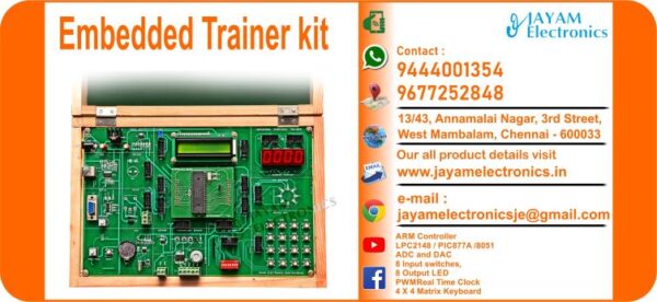 Contact or WhatsApp: 9444001354; 9677252848 Submit: Name:___________________________ Contact No.: _______________________ Your Requirements List: _____________ _________________________________ Or – Send e-mail: jayamelectronicsje@gmail.com We manufacturer the Embedded Trainer kit Universal Embedded Trainer: JEUE514 ARM Controller (Using LPC2148 / PIC877A /8051) ADC and DAC 8 Input switches, 8 Output LED and PWM Real Time Clock 4 X 4 Matrix Keyboard and LCD EPROM Mailbox Stepper Motor and Temperature Sensor (Without Motor & Power Amp.) Buzzer, Relay 7 Segment LED Display USB and Serial port You can buy Embedded Trainer kit from us. We sell Embedded Trainer kit. Embedded Trainer kit is available with us. We have the Embedded Trainer kit. The Embedded Trainer kit we have. Call us to find out the price of a Embedded Trainer kit. Send us an e-mail to know the price of the Embedded Trainer kit. Ask us the price of a Embedded Trainer kit. We know the price of a Embedded Trainer kit. We have the price list of the Embedded Trainer kit.  We inform you the price list of Embedded Trainer kit. We send you the price list of Embedded Trainer kit, JAYAM Electronics produces Embedded Trainer kit. JAYAM Electronics prepares Embedded Trainer kit. JAYAM Electronics manufactures Embedded Trainer kit.  JAYAM Electronics offers Embedded Trainer kit.  JAYAM Electronics designs Embedded Trainer kit.  JAYAM Electronics is a Embedded Trainer kit company. JAYAM Electronics is a leading manufacturer of Embedded Trainer kit.  JAYAM Electronics produces the highest quality Embedded Trainer kit.  JAYAM Electronics sells Embedded Trainer kit at very low prices.  We have the Embedded Trainer kit.  You can buy Embedded Trainer kit from us Come to us to buy Embedded Trainer kit; Ask us to buy Embedded Trainer kit,  We are ready to offer you Embedded Trainer kit, Embedded Trainer kit is for sale in our sales center, The explanation is given in detail on our website. Or you can contact our mobile number to know the explanation, you can send your information to our e-mail address for clarification. The process description video for these has been uploaded on our YouTube channel. Videos of this are also given on our website. The Embedded Trainer kit is available at JAYAM Electronics, Chennai. Embedded Trainer kit is available at JAYAM Electronics in Chennai., Contact JAYAM Electronics in Chennai to purchase Embedded Trainer kit, JAYAM Electronics has a Embedded Trainer kit for sale in the city nearest to you., You can get the Auto, Embedded Trainer kit at JAYAM Electronics in the nearest town, Go to your nearest city and get a Embedded Trainer kit at JAYAM Electronics, JAYAM Electronics produces Embedded Trainer kit, The Embedded Trainer kit product is manufactured by JAYAM electronics, Embedded Trainer kit is manufactured by JAYAM Electronics in Chennai, Embedded Trainer kit is manufactured by JAYAM Electronics in Tamil Nadu, Embedded Trainer kit is manufactured by JAYAM Electronics in India, The name of the company that produces the Embedded Trainer kit is JAYAM Electronics, Embedded Trainer kit s produced by JAYAM Electronics, The Embedded Trainer kit is manufactured by JAYAM Electronics, Embedded Trainer kit is manufactured by JAYAM Electronics, JAYAM Electronics is producing Embedded Trainer kit, JAYAM Electronics has been producing and keeping Embedded Trainer kit, The Embedded Trainer kit is to be produced by JAYAM Electronics, Embedded Trainer kit is being produced by JAYAM Electronics, The Embedded Trainer kit is manufactured by JAYAM Electronics in good quality, JAYAM Electronics produces the highest quality Embedded Trainer kit, The highest quality Embedded Trainer kit is available at JAYAM Electronics, The highest quality Embedded Trainer kit can be purchased at JAYAM Electronics, Quality Embedded Trainer kit is for sale at JAYAM Electronics, You can get the device by sending information to that company from the send inquiry page on the website of JAYAM Electronics to buy the Embedded Trainer kit, You can buy the Embedded Trainer kit by sending a letter to JAYAM Electronics at jayamelectronicsje@gmail.com  Contact JAYAM Electronics at 9444001354 - 9677252848 to purchase a Embedded Trainer kit, JAYAM Electronics sells Embedded Trainer kit, The Embedded Trainer kit is sold by JAYAM Electronics; The Embedded Trainer kit is sold at JAYAM Electronics; An explanation of how to use a Embedded Trainer kit  is given on the website of JAYAM Electronics; An explanation of how to use a Embedded Trainer kit is given on JAYAM Electronics' YouTube channel; For an explanation of how to use a Embedded Trainer kit, call JAYAM Electronics at 9444001354.; An explanation of how the Embedded Trainer kit works is given on the JAYAM Electronics website.; An explanation of how the Embedded Trainer kit works is given in a video on the JAYAM Electronics YouTube channel.; Contact JAYAM Electronics at 9444001354 for an explanation of how the Embedded Trainer kit  works.; Search Google for JAYAM Electronics to buy Embedded Trainer kit; Search the JAYAM Electronics website to buy Embedded Trainer kit; Send e-mail through JAYAM Electronics website to buy Embedded Trainer kit; Order JAYAM Electronics to buy Embedded Trainer kit; Send an e-mail to JAYAM Electronics to buy Embedded Trainer kit; Contact JAYAM Electronics to purchase Embedded Trainer kit; Contact JAYAM Electronics to buy Embedded Trainer kit. The Embedded Trainer kit can be purchased at JAYAM Electronics.; The Embedded Trainer kit is available at JAYAM Electronics. The name of the company that produces the Embedded Trainer kit is JAYAM Electronics, based in Chennai, Tamil Nadu.; JAYAM Electronics in Chennai, Tamil Nadu manufactures Embedded Trainer kit. Embedded Trainer kit Company is based in Chennai, Tamil Nadu.; Embedded Trainer kit Production Company operates in Chennai.; Embedded Trainer kit Production Company is operating in Tamil Nadu.; Embedded Trainer kit Production Company is based in Chennai.; Embedded Trainer kit Production Company is established in Chennai. Address of the company producing the Embedded Trainer kit; JAYAM Electronics, 13/43, Annamalai Nagar, 3rd Street, West Mambalam, Chennai – 600033 Google Map link to the company that produces the Embedded Trainer kit https://goo.gl/maps/4pLXp2ub9dgfwMK37 Use me on 9444001354 to contact the Embedded Trainer kit Production Company. https://www.jayamelectronics.in/contact Send information mail to: jayamelectronicsje@gmail.com to contact Embedded Trainer kit Production Company. The description of the Embedded Trainer kit is available at JAYAM Electronics. Contact JAYAM Electronics to find out more about Embedded Trainer kit. Contact JAYAM Electronics for an explanation of the Embedded Trainer kit. JAYAM Electronics gives you full details about the Embedded Trainer kit. JAYAM Electronics will tell you the full details about the Embedded Trainer kit. Embedded Trainer kit embrace details are also provided by JAYAM Electronics. JAYAM Electronics also lectures on the Embedded Trainer kit. JAYAM Electronics provides full information about the Embedded Trainer kit. Contact JAYAM Electronics for details on Embedded Trainer kit. Contact JAYAM Electronics for an explanation of the Embedded Trainer kit. Embedded Trainer kit is owned by JAYAM Electronics. The Embedded Trainer kit is manufactured by JAYAM Electronics. The Embedded Trainer kit belongs to JAYAM Electronics. Designed by Embedded Trainer kit JAYAM Electronics. The company that made the Embedded Trainer kit is JAYAM Electronics. The name of the company that produced the Embedded Trainer kit is JAYAM Electronics. Embedded Trainer kit is produced by JAYAM Electronics. The Embedded Trainer kit company is JAYAM Electronics. Details of what the Embedded Trainer kit is used for are given on the website of JAYAM Electronics. Details of where the Embedded Trainer kit is used are given on the website of JAYAM Electronics.; Embedded Trainer kit is available her; You can buy Embedded Trainer kit from us; You can get the Embedded Trainer kit from us; We present to you the Embedded Trainer kit; We supply Embedded Trainer kit; We are selling Embedded Trainer kit. Come to us to buy Embedded Trainer kit; Ask us to buy a Embedded Trainer kit Contact us to buy Embedded Trainer kit; Come to us to buy Embedded Trainer kit we offer you.; Yes we sell Embedded Trainer kit; Yes Embedded Trainer kit is for sale with us.; We sell Embedded Trainer kit; We have Embedded Trainer kit for sale.; We are selling Embedded Trainer kit; Selling Embedded Trainer kit is our business.; Our business is selling Embedded Trainer kit. Giving Embedded Trainer kit is our profession. We also have Embedded Trainer kit for sale. We also have off model Embedded Trainer kit for sale. We have Embedded Trainer kit for sale in a variety of models. In many leaflets we make and sell Embedded Trainer kit This is where we sell Embedded Trainer kit We sell Embedded Trainer kit in all cities. We sell our product Embedded Trainer kit in all cities. We produce and supply the Embedded Trainer kit required for all companies. Our company sells Embedded Trainer kit Embedded Trainer kit is sold in our company JAYAM Electronics sells Embedded Trainer kit The Embedded Trainer kit is sold by JAYAM Electronics. JAYAM Electronics is a company that sells Embedded Trainer kit. JAYAM Electronics only sells Embedded Trainer kit. We know the description of the Embedded Trainer kit. We know the frustration about the Embedded Trainer kit. Our company knows the description of the Embedded Trainer kit We report descriptions of the Embedded Trainer kit. We are ready to give you a description of the Embedded Trainer kit. Contact us to get an explanation about the Embedded Trainer kit. If you ask us, we will give you an explanation of the Embedded Trainer kit. Come to us for an explanation of the Embedded Trainer kit we provide you. Contact us we will give you an explanation about the Embedded Trainer kit. Description of the Embedded Trainer kit we know We know the description of the Embedded Trainer kit To give an explanation of the Embedded Trainer kit we can. Our company offers a description of the Embedded Trainer kit JAYAM Electronics offers a description of the Embedded Trainer kit Embedded Trainer kit implementation is also available in our company Embedded Trainer kit implementation is also available at JAYAM Electronics If you order a Embedded Trainer kit online, we are ready to give you a direct delivery and demonstration.; www.jayamelectronics.in www.jayamelectronics.com we are ready to give you a direct delivery and demonstration.; To order a Embedded Trainer kit online, register your details on the JAYAM Electronics website and place an order. We will deliver at your address.; The Embedded Trainer kit can be purchased online. JAYAM Electronic Company Ordering Embedded Trainer kit Online We come in person and deliver The Embedded Trainer kit can be ordered online at JAYAM Electronics Contact JAYAM Electronics to order Embedded Trainer kit online We will inform the price of the Embedded Trainer kit; We know the price of a Embedded Trainer kit; We give the price of the Embedded Trainer kit; Price of Embedded Trainer kit we will send you an e-mail; We send you a sms on the price of a Embedded Trainer kit; We send you WhatsApp the price of Embedded Trainer kit Call and let us know the price of the Embedded Trainer kit; We will send you the price list of Embedded Trainer kit by e-mail; We have the Embedded Trainer kit price list We send you the Embedded Trainer kit price list; The Embedded Trainer kit price list is ready; We give you the list of Embedded Trainer kit prices We give you the Embedded Trainer kit quote; We send you an e-mail with a Embedded Trainer kit quote; We provide Embedded Trainer kit quotes; We send Embedded Trainer kit quotes; The Embedded Trainer kit quote is ready Embedded Trainer kit quote will be given to you soon; The Embedded Trainer kit quote will be sent to you by WhatsApp; We provide you with the kind of signals you use to make a Embedded Trainer kit; Check out the JAYAM Electronics website to learn how Embedded Trainer kit works; Search the JAYAM Electronics website to learn how Embedded Trainer kit works; How the Embedded Trainer kit works is given on the JAYAM Electronics website; Contact JAYAM Electronics to find out how the Embedded Trainer kit works; www.jayamelectronics.in and www.jayamelectronics.com; The Embedded Trainer kit process description video is given on the JAYAM Electronics YouTube channel; Embedded Trainer kit process description can be heard at JAYAM Electronics Contact No. 9444001354 For a description of the Embedded Trainer kit process call JAYAM Electronics on 9444001354 and 9677252848; Contact JAYAM Electronics to find out the functions of the Embedded Trainer kit; The functions of the Embedded Trainer kit are given on the JAYAM Electronics website; The functions of the Embedded Trainer kit can be found on the JAYAM Electronics website; Contact JAYAM Electronics to find out the functional technology of the Embedded Trainer kit; Search the JAYAM Electronics website to learn the functional technology of the Embedded Trainer kit; JAYAM Electronics Technology Company produces Embedded Trainer kit; Embedded Trainer kit is manufactured by JAYAM Electronics Technology in Chennai; Embedded Trainer kit Here is information on what kind of technology they use; Embedded Trainer kit here is an explanation of what kind of technology they use; Embedded Trainer kit We provide an explanation of what kind of technology they use; Here you can find an explanation of why they produce Embedded Trainer kit for any kind of use; They produce Embedded Trainer kit for any kind of use and the explanation of it is given here; Find out here what Embedded Trainer kit they produce for any kind of use; We have posted on our website a very clear and concise description of what the Embedded Trainer kit will look like. We have explained the shape of Embedded Trainer kit and their appearance very accurately on our website; Visit our website to know what shape the Embedded Trainer kit should look like. We have given you a very clear and descriptive explanation of them.; If you place an order, we will give you a full explanation of what the Embedded Trainer kit should look like and how to use it when delivering We will explain to you the full explanation of why Embedded Trainer kit should not be used under any circumstances when it comes to Embedded Trainer kit supply. We will give you a full explanation of who uses, where, and for what purpose the Embedded Trainer kit and give a full explanation of their uses and how the Embedded Trainer kit works.; We make and deliver whatever Embedded Trainer kit you need We have posted the full description of what a Embedded Trainer kit is, how it works and where it is used very clearly in our website section. We have also posted the technical description of the Embedded Trainer kit; We have the highest quality Embedded Trainer kit; JAYAM Electronics in Chennai has the highest quality Embedded Trainer kit; We have the highest quality Embedded Trainer kit; Our company has the highest quality Embedded Trainer kit; Our factory produces the highest quality Embedded Trainer kit; Our company prepares the highest quality Embedded Trainer kit We sell the highest quality Embedded Trainer kit; Our company sells the highest quality Embedded Trainer kit; Our sales officers sell the highest quality Embedded Trainer kit We know the full description of the Embedded Trainer kit; Our company’s technicians know the full description of the Embedded Trainer kit; Contact our corporate technical engineers to hear the full description of the Embedded Trainer kit; A full description of the Embedded Trainer kit will be provided to you by our Industrial Engineering Company Our company's Embedded Trainer kit is very good, easy to use and long lasting The Embedded Trainer kit prepared by our company is of high quality and has excellent performance; Our company's technicians will come to you and explain how to use Embedded Trainer kit to get good results.; Our company is ready to explain the use of Embedded Trainer kit very clearly; Come to us and we will explain to you very clearly how Embedded Trainer kit is used; Use the Embedded Trainer kit made by our JAYAM Electronics Company, we have designed to suit your need; Use Embedded Trainer kit produced by our company JAYAM Electronics will give you very good results   You can buy Embedded Trainer kit at our JAYAM Electronics; Buying Embedded Trainer kit at our company JAYAM Electronics is very special; Buying Embedded Trainer kit at our company will give you good results; Buy Embedded Trainer kit in our company to fulfill your need; Technical institutes, Educational institutes, Manufacturing companies, Engineering companies, Engineering colleges, Electronics companies, Electrical companies, Motor vehicle manufacturing companies, Electrical repair companies, Polytechnic colleges, Vocational education institutes, ITI educational institutions, Technical education institutes, Industrial technical training Educational institutions and technical equipment manufacturing companies buy Embedded Trainer kit from us You can buy Embedded Trainer kit from us as per your requirement. We produce and deliver Embedded Trainer kit that meet your technical expectations in the form and appearance you expect.; We provide the Embedded Trainer kit order to those who need it. It is very easy to order and buy Embedded Trainer kit from us. You can contact us through WhatsApp or via e-mail message and get the Embedded Trainer kit you need. You can order Embedded Trainer kit from our websites www.jayamelectronics.in and www.jayamelectronics.com If you order a Embedded Trainer kit from us, we will bring the Embedded Trainer kit in person and let you know what it is and how to operate it You do not have to worry about how to buy a Embedded Trainer kit. You can see the picture and technical specification of the Embedded Trainer kit on our website and order it from our website. As soon as we receive your order we will come in person and give you the Embedded Trainer kit with full description Everyone who needs a Embedded Trainer kit can order it at our company Our JAYAM Electronics sells Embedded Trainer kit directly from Chennai to other cities across Tamil Nadu.; We manufacture our Embedded Trainer kit in technical form and structure for engineering colleges, polytechnic colleges, science colleges, technical training institutes, electronics factories, electrical factories, electronics manufacturing companies and Anna University engineering colleges across India. The Embedded Trainer kit is used in electrical laboratories in engineering colleges. The Embedded Trainer kit is used in electronics labs in engineering colleges. Embedded Trainer kit is used in electronics technology laboratories. Embedded Trainer kit is used in electrical technology laboratories. The Embedded Trainer kit is used in laboratories in science colleges. Embedded Trainer kit is used in electronics industry. Embedded Trainer kit is used in electrical factories. Embedded Trainer kit is used in the manufacture of electronic devices. Embedded Trainer kit is used in companies that manufacture electronic devices. The Embedded Trainer kit is used in laboratories in polytechnic colleges. The Embedded Trainer kit is used in laboratories within ITI educational institutions.; The Embedded Trainer kit is sold at JAYAM Electronics in Chennai. Contact us on 9444001354 and 9677252848. JAYAM Electronics sells Embedded Trainer kit from Chennai to Tamil Nadu and all over India. Embedded Trainer kit we prepare; The Embedded Trainer kit is made in our company Embedded Trainer kit is manufactured by our JAYAM Electronics Company in Chennai Embedded Trainer kit is also for electrical companies. Also manufactured for electronics companies. The Embedded Trainer kit is made for use in electrical laboratories. The Embedded Trainer kit is manufactured by our JAYAM Electronics for use in electronics labs.; Our company produces Embedded Trainer kit for the needs of the users JAYAM Electronics, 13/43, Annnamalai Nagar, 3rd Street, West Mambalam, Chennai 600033; The Embedded Trainer kit is made with the highest quality raw materials. Our company is a leader in Embedded Trainer kit production. The most specialized well experienced technicians are in Embedded Trainer kit production. Embedded Trainer kit is manufactured by our company to give very good result and durable. You can benefit by buying Embedded Trainer kit of good quality at very low price in our company.; The Embedded Trainer kit can be purchased at our JAYAM Electronics. The technical engineers at our company will let you know the description of the variable Embedded Trainer kit in a very clear and well-understood way.; We give you the full description of the Embedded Trainer kit; Engineers in the field of electrical and electronics use the Embedded Trainer kit.; We produce Embedded Trainer kit for your need. We make and sell Embedded Trainer kit as per your use.; Buy Embedded Trainer kit from us as per your need.; Try the Embedded Trainer kit made by our JAYAM Electronics and you will get very good results.; You can order and buy Embedded Trainer kit online at our company; Embedded Trainer kit vendors in JAYAM Electronics; https://goo.gl/maps/iNmGxCXyuQsrNbYr6 https://goo.gl/maps/1awmdNMBUXAKBQ859 https://goo.gl/maps/Y8QF1fkebsGBQ7uq9 https://g.page/jayamelectronics?share https://goo.gl/maps/5FxV43ZFQ7eJNyUm7 https://goo.gl/maps/pvoGe3drrkJzqNFD8 https://goo.gl/maps/ePdfXKymBbRzxC3H6 https://goo.gl/maps/ktsHN9a8wfqmVUit7 www.jayamelectronics.com https://jayamelectronics.com/index.php/shop/ www.jayamelectronics.in https://www.jayamelectronics.in/products https://www.jayamelectronics.in/contact https://www.youtube.com/@jayamelectronics-productso4975/videos JAYAM Electronics YouTube Link DIAC Characteristics Trainer kit Experiment Video Link TRIAC Characteristics Trainer kit Experiment Video Link Photo Transistor Characteristics Trainer kit Experiment Video Link LDR Characteristics Experiment Video Link Photo Diode Characteristics Experiment Video Link SCR Characteristics Experiment Video Link DC Power Supply Manufacturers – Chennai – Tamil Nadu – India Power Supply Manufacturers – Chennai – Tamil Nadu – India Embedded Trainer kit Experiment Video Link Electrical House Wiring Demonstration Trainer kit Video Link 8051 Microcontroller Trainer kit Program Experiment Video Link LVDT Trainer kit Experiment Video Link Process Automation Trainer kit Experiment Video Link PLC with Conveyor interfacing Experiment video PLC Trainer kit Program Experiment Video Link PLC with Lift Module Interfacing Experiment Video Link DC Power Supply Manufacturers in Chennai Tamil Nadu Digital IC Trainer Kit Manufacturers – Chennai – Tamil Nadu – India – Video Lab Equipment Manufacturers – Chennai – Tamil Nadu – India   Lab Equipment Suppliers – Chennai – Tamil Nadu – India Lab Instruments Manufacturers – Chennai – Tamil Nadu – India Lab Instruments Suppliers – Chennai – Tamil Nadu – India Engineering College Lab Equipment Manufacturers – Chennai – Tamil Nadu – India Engineering College Lab Equipment Suppliers – Chennai – Tamil Nadu – India Engineering College Lab Instruments Manufacturers – Chennai – Tamil Nadu – India Engineering College Lab Instruments Suppliers – Chennai – Tamil Nadu – India Polytechnic College Lab Equipment Manufacturers – Chennai – Tamil Nadu – India Polytechnic College Lab Equipment Suppliers – Chennai – Tamil Nadu – India Polytechnic College Lab Instruments Manufacturers – Chennai – Tamil Nadu – India Polytechnic College Lab Instruments Suppliers – Chennai – Tamil Nadu – India ITI Lab Equipment Manufacturers – Chennai – Tamil Nadu – India ITI Lab Equipment Suppliers – Chennai – Tamil Nadu – India ITI Lab Instruments Manufacturers – Chennai – Tamil Nadu – India ITI Lab Instruments Suppliers – Chennai – Tamil Nadu – India Electrical Lab Equipment Manufacturers – Chennai – Tamil Nadu – India Electrical Lab Equipment Suppliers – Chennai – Tamil Nadu – India Electrical Lab Instruments Manufacturers – Chennai – Tamil Nadu – India Electrical Lab Instruments Suppliers – Chennai – Tamil Nadu – India Electronics Lab Equipment Manufacturers – Chennai – Tamil Nadu – India Electronics Lab Equipment Suppliers – Chennai – Tamil Nadu – India Electronics Lab Instruments Manufacturers – Chennai – Tamil Nadu – India Electronics Lab Instruments Suppliers – Chennai – Tamil Nadu – India Laboratory Equipment Manufacturers – Chennai – Tamil Nadu – India Laboratory Equipment Suppliers – Chennai – Tamil Nadu – India Laboratory Instruments Manufacturers – Chennai – Tamil Nadu – India Laboratory Instruments Suppliers – Chennai – Tamil Nadu – India Engineering College Laboratory Equipment Manufacturers – Chennai – Tamil Nadu – India Engineering College Laboratory Equipment Suppliers – Chennai – Tamil Nadu – India Engineering College Laboratory Instruments Manufacturers – Chennai – Tamil Nadu – India Engineering College Laboratory Instruments Suppliers – Chennai – Tamil Nadu – India Polytechnic College Laboratory Equipment Manufacturers – Chennai – Tamil Nadu – India Polytechnic College Laboratory Equipment Suppliers – Chennai – Tamil Nadu – India Polytechnic College Laboratory Instruments Manufacturers – Chennai – Tamil Nadu – India Polytechnic College Laboratory Instruments Suppliers – Chennai – Tamil Nadu – India ITI Laboratory Equipment Manufacturers – Chennai – Tamil Nadu – India ITI Laboratory Equipment Suppliers – Chennai – Tamil Nadu – India ITI Laboratory Instruments Manufacturers – Chennai – Tamil Nadu – India ITI Laboratory Instruments Suppliers – Chennai – Tamil Nadu – India Electrical Laboratory Equipment Manufacturers – Chennai – Tamil Nadu – India Electrical Laboratory Equipment Suppliers – Chennai – Tamil Nadu – India Electrical Laboratory Instruments Manufacturers – Chennai – Tamil Nadu – India Electrical Laboratory Instruments Suppliers – Chennai – Tamil Nadu – India Electronics Laboratory Equipment Manufacturers – Chennai – Tamil Nadu – India Electronics Laboratory Equipment Suppliers – Chennai – Tamil Nadu – India Electronics Laboratory Instruments Manufacturers – Chennai – Tamil Nadu – India Electronics Laboratory Instruments Suppliers – Chennai – Tamil Nadu – India JAYAM Electronics Lab Equipment Manufacturers – Chennai – Tamil Nadu – India   Lab Equipment Suppliers – Chennai – Tamil Nadu – India Lab Instruments Manufacturers – Chennai – Tamil Nadu – India Lab Instruments Suppliers – Chennai – Tamil Nadu – India Engineering College Lab Equipment Manufacturers – Chennai – Tamil Nadu – India Engineering College Lab Equipment Suppliers – Chennai – Tamil Nadu – India Engineering College Lab Instruments Manufacturers – Chennai – Tamil Nadu – India Engineering College Lab Instruments Suppliers – Chennai – Tamil Nadu – India Polytechnic College Lab Equipment Manufacturers – Chennai – Tamil Nadu – India Polytechnic College Lab Equipment Suppliers – Chennai – Tamil Nadu – India Polytechnic College Lab Instruments Manufacturers – Chennai – Tamil Nadu – India Polytechnic College Lab Instruments Suppliers – Chennai – Tamil Nadu – India ITI Lab Equipment Manufacturers – Chennai – Tamil Nadu – India ITI Lab Equipment Suppliers – Chennai – Tamil Nadu – India ITI Lab Instruments Manufacturers – Chennai – Tamil Nadu – India ITI Lab Instruments Suppliers – Chennai – Tamil Nadu – India Electrical Lab Equipment Manufacturers – Chennai – Tamil Nadu – India Electrical Lab Equipment Suppliers – Chennai – Tamil Nadu – India Electrical Lab Instruments Manufacturers – Chennai – Tamil Nadu – India Electrical Lab Instruments Suppliers – Chennai – Tamil Nadu – India Electronics Lab Equipment Manufacturers – Chennai – Tamil Nadu – India Electronics Lab Equipment Suppliers – Chennai – Tamil Nadu – India Electronics Lab Instruments Manufacturers – Chennai – Tamil Nadu – India Electronics Lab Instruments Suppliers – Chennai – Tamil Nadu – India Laboratory Equipment Manufacturers – Chennai – Tamil Nadu – India Laboratory Equipment Suppliers – Chennai – Tamil Nadu – India Laboratory Instruments Manufacturers – Chennai – Tamil Nadu – India Laboratory Instruments Suppliers – Chennai – Tamil Nadu – India Engineering College Laboratory Equipment Manufacturers – Chennai – Tamil Nadu – India Engineering College Laboratory Equipment Suppliers – Chennai – Tamil Nadu – India Engineering College Laboratory Instruments Manufacturers – Chennai – Tamil Nadu – India Engineering College Laboratory Instruments Suppliers – Chennai – Tamil Nadu – India Polytechnic College Laboratory Equipment Manufacturers – Chennai – Tamil Nadu – India Polytechnic College Laboratory Equipment Suppliers – Chennai – Tamil Nadu – India Polytechnic College Laboratory Instruments Manufacturers – Chennai – Tamil Nadu – India Polytechnic College Laboratory Instruments Suppliers – Chennai – Tamil Nadu – India ITI Laboratory Equipment Manufacturers – Chennai – Tamil Nadu – India ITI Laboratory Equipment Suppliers – Chennai – Tamil Nadu – India ITI Laboratory Instruments Manufacturers – Chennai – Tamil Nadu – India ITI Laboratory Instruments Suppliers – Chennai – Tamil Nadu – India Electrical Laboratory Equipment Manufacturers – Chennai – Tamil Nadu – India Electrical Laboratory Equipment Suppliers – Chennai – Tamil Nadu – India Electrical Laboratory Instruments Manufacturers – Chennai – Tamil Nadu – India Electrical Laboratory Instruments Suppliers – Chennai – Tamil Nadu – India Electronics Laboratory Equipment Manufacturers – Chennai – Tamil Nadu – India Electronics Laboratory Equipment Suppliers – Chennai – Tamil Nadu – India Electronics Laboratory Instruments Manufacturers – Chennai – Tamil Nadu – India Electronics Laboratory Instruments Suppliers – Chennai – Tamil Nadu – India JAYAM Electronics, 13/43, Annamalai Nagar, 3rd Street, West Mambalam, Chennai – 600033 JAYAM Electronics, West Mambalam, Chennai 600033 Embedded Trainer kit Suppliers in India 9444001354 / 9677252848; Embedded Trainer kit vendors in India 9444001354 / 9677252848; Embedded Trainer kit Vendors in Tamil Nadu 9444001354 / 9677252848; Embedded Trainer kit vendors in Tamilnadu 9444001354 / 9677252848; Embedded Trainer kit vendors in Chennai 9444001354 / 9677252848; Embedded Trainer kit Vendors in JAYAM Electronics 9444001354 / 9677252848; Embedded Trainer kit Vendors in JAYAM Electronics Chennai 9444001354 / 9677252848; Embedded Trainer kit Suppliers in Tamil Nadu 9444001354 / 9677252848; Embedded Trainer kit Suppliers in Chennai 9444001354 / 9677252848; Embedded Trainer kit Suppliers in West mambalam 9444001354 / 9677252848; Embedded Trainer kit Suppliers in Tamil Nadu 9444001354 / 9677252848; Embedded Trainer kit Suppliers in Aminjikarai 9444001354 / 9677252848; Embedded Trainer kit Suppliers in Anna Nagar 9444001354 / 9677252848; Embedded Trainer kit Suppliers in Anna Road 9444001354 / 9677252848; Embedded Trainer kit Suppliers in Arumbakkam 9444001354 / 9677252848; Embedded Trainer kit Suppliers in Ashoknagar 9444001354 / 9677252848; Embedded Trainer kit Suppliers in Ayanavaram 9444001354 / 9677252848; Embedded Trainer kit Suppliers in Besantnagar 9444001354 / 9677252848; Embedded Trainer kit Suppliers in Broadway 9444001354 / 9677252848; Embedded Trainer kit Suppliers in Chennai medical college 9444001354 / 9677252848; Embedded Trainer kit Suppliers in Chepauk 9444001354 / 9677252848; Embedded Trainer kit Suppliers in Chetpet 9444001354 / 9677252848; Embedded Trainer kit Suppliers in Chintadripet 9444001354 / 9677252848; Embedded Trainer kit Suppliers in Choolai 9444001354 / 9677252848; Embedded Trainer kit Suppliers in Cholaimedu 9444001354 / 9677252848; Embedded Trainer kit Suppliers in Vaishnav college 9444001354 / 9677252848; Embedded Trainer kit Suppliers in Egmore 9444001354 / 9677252848; Embedded Trainer kit Suppliers in Ekkaduthangal 9444001354 / 9677252848;Embedded Trainer kit Suppliers in Ekkaduthangal 9444001354 / 9677252848; Embedded Trainer kit Suppliers in Engineerin college 9444001354 / 9677252848; Embedded Trainer kit Suppliers in Engineering College 9444001354 / 9677252848; Embedded Trainer kit Suppliers in Erukkancheri 9444001354 / 9677252848; Embedded Trainer kit Suppliers in Ethiraj Salai 9444001354 / 9677252848; Embedded Trainer kit Suppliers in Flower Bazaar 9444001354 / 9677252848; Embedded Trainer kit Suppliers in Gopalapuram 9444001354 / 9677252848; Embedded Trainer kit Suppliers in Govt. Stanley Hospital 9444001354 / 9677252848; Embedded Trainer kit Suppliers in Greams Road 9444001354 / 9677252848; Embedded Trainer kit Suppliers in Guindy Industrial Estate 9444001354 / 9677252848; Embedded Trainer kit Suppliers in Guindy 9444001354 / 9677252848; Embedded Trainer kit Suppliers in IFC 9444001354 / 9677252848; Embedded Trainer kit Suppliers in IIT 9444001354 / 9677252848; Embedded Trainer kit Suppliers in Jafferkhanpet 9444001354 / 9677252848; Embedded Trainer kit Suppliers in KK Nagar 9444001354 / 9677252848; Embedded Trainer kit Suppliers in Kilpauk 9444001354 / 9677252848; Embedded Trainer kit Suppliers in Kodambakkam 9444001354 / 9677252848; Embedded Trainer kit Suppliers in Kodungaiyur 9444001354 / 9677252848; Embedded Trainer kit Suppliers in Korrukupet 9444001354 / 9677252848; Embedded Trainer kit Suppliers in Kosapet 9444001354 / 9677252848; Embedded Trainer kit Suppliers in Kotturpuram 9444001354 / 9677252848; Embedded Trainer kit Suppliers in Koyambedu 9444001354 / 9677252848; Embedded Trainer kit Suppliers in Kumaran nagar 9444001354 / 9677252848; Embedded Trainer kit Suppliers in Lloyds estate 9444001354 / 9677252848; Embedded Trainer kit Suppliers in Loyola College 9444001354 / 9677252848; Embedded Trainer kit Suppliers in Madras Electricity 9444001354 / 9677252848; Embedded Trainer kit Suppliers in System 9444001354 / 9677252848; Embedded Trainer kit Suppliers in madras Medical College 9444001354 / 9677252848; Embedded Trainer kit Suppliers in Madras University 9444001354 / 9677252848; Embedded Trainer kit Suppliers in Anna University 9444001354 / 9677252848; Single Phase Embedded Trainer kit Suppliers in MIT 9444001354 / 9677252848; Embedded Trainer kit Suppliers in Mambalam 9444001354 / 9677252848; Embedded Trainer kit Suppliers in Mandaveli 9444001354 / 9677252848; Embedded Trainer kit Suppliers in Mannady 9444001354 / 9677252848; Embedded Trainer kit Suppliers in Medavakkam 9444001354 / 9677252848; Embedded Trainer kit Suppliers in Mint 9444001354 / 9677252848; Embedded Trainer kit Suppliers in CPT 9444001354 / 9677252848; Embedded Trainer kit Suppliers in WPT 9444001354 / 9677252848; Embedded Trainer kit Suppliers in Mylapore 9444001354 / 9677252848; Embedded Trainer kit Suppliers in Nandanam 9444001354 / 9677252848; Embedded Trainer kit Suppliers in Nerkundram 9444001354 / 9677252848; Embedded Trainer kit Suppliers in Nungambakkam 9444001354 / 9677252848; Embedded Trainer kit Suppliers in Park Town 9444001354 / 9677252848; Embedded Trainer kit Suppliers in Perambur 9444001354 / 9677252848; Embedded Trainer kit Suppliers in Pudupet 9444001354 / 9677252848; Embedded Trainer kit Suppliers in Purasawalkam 9444001354 / 9677252848; Embedded Trainer kit Suppliers in Raja Annamalipuram 9444001354 / 9677252848; Embedded Trainer kit Suppliers in Annamalaipuram 9444001354 / 9677252848; Embedded Trainer kit Suppliers in Rajarajan 9444001354 / 9677252848; Embedded Trainer kit Suppliers in https://www.jayamelectronics.in/products 9444001354 / 9677252848; Embedded Trainer kit Suppliers in www.jayamelectronics.com 9444001354 / 9677252848; Embedded Trainer kit Suppliers in uthur village 9444001354 / 9677252848; Embedded Trainer kit Suppliers in rajaji bhavan 9444001354 / 9677252848; Embedded Trainer kit Suppliers in rajbhavan 9444001354 / 9677252848; Embedded Trainer kit Suppliers in rayapuram 9444001354 / 9677252848; Embedded Trainer kit Suppliers in ripon buildings 9444001354 / 9677252848; Embedded Trainer kit Suppliers in royapettah 9444001354 / 9677252848; Embedded Trainer kit Suppliers in rv nagar 9444001354 / 9677252848; Embedded Trainer kit Suppliers in saidapet 9444001354 / 9677252848; Embedded Trainer kit Suppliers in saligramam 9444001354 / 9677252848; Embedded Trainer kit Suppliers in shastribhavan 9444001354 / 9677252848; Embedded Trainer kit Suppliers in sowcarpet 9444001354 / 9677252848; Embedded Trainer kit Suppliers in Teynampet 9444001354 / 9677252848; Embedded Trainer kit Suppliers in Thygarayanagar 9444001354 / 9677252848; Embedded Trainer kit Suppliers in T Nagar 9444001354 / 9677252848; Embedded Trainer kit Suppliers in Tidel park 9444001354 / 9677252848; Embedded Trainer kit Suppliers in Tiruvallikkeni 9444001354 / 9677252848; Embedded Trainer kit Suppliers in Tiruvanmiyur 9444001354 / 9677252848; Embedded Trainer kit Suppliers in Tondiarpet 9444001354 / 9677252848; Embedded Trainer kit Suppliers in Triplicane 9444001354 / 9677252848; Embedded Trainer kit Suppliers in TTTI Taramani 9444001354 / 9677252848; Embedded Trainer kit Suppliers in Vadapalani 9444001354 / 9677252848; Embedded Trainer kit Suppliers in Velacheri 9444001354 / 9677252848; Embedded Trainer kit Suppliers in Vepery 9444001354 / 9677252848; Embedded Trainer kit Suppliers in Virugambakkam 9444001354 / 9677252848; Embedded Trainer kit Suppliers in Vivekananda College 9444001354 / 9677252848; Embedded Trainer kit Suppliers in Vyasarpadi 9444001354 / 9677252848; Embedded Trainer kit Suppliers in Washermanpet 9444001354 / 9677252848; Embedded Trainer kit Suppliers in World University 9444001354 / 9677252848; Embedded Trainer kit Suppliers in Academic Center 9444001354 / 9677252848; Embedded Trainer kit Suppliers in Ariyalur 9444001354 / 9677252848; Embedded Trainer kit Suppliers in Edayathngudi 9444001354 / 9677252848; Embedded Trainer kit Suppliers in Jayamkondam 9444001354 / 9677252848; Embedded Trainer kit Suppliers in Andimadam 9444001354 / 9677252848; Embedded Trainer kit Suppliers in Sendurai 9444001354 / 9677252848; Embedded Trainer kit Suppliers in Udayarpalayam 9444001354 / 9677252848; Embedded Trainer kit Suppliers in Chengalpet 9444001354 / 9677252848; Embedded Trainer kit Suppliers in Cheyyur 9444001354 / 9677252848; Embedded Trainer kit Suppliers in Madhurantakam 9444001354 / 9677252848; Embedded Trainer kit Suppliers in Pallavaram 9444001354 / 9677252848; Embedded Trainer kit Suppliers in Tambaram 9444001354 / 9677252848; Embedded Trainer kit Suppliers in Thirukkalukundram 9444001354 / 9677252848; Embedded Trainer kit Suppliers in Thirupporur 9444001354 / 9677252848; Embedded Trainer kit Suppliers in Vandalur 9444001354 / 9677252848; Embedded Trainer kit Suppliers in Alandur 9444001354 / 9677252848; Embedded Trainer kit Suppliers in Aminjikarai 9444001354 / 9677252848; Embedded Trainer kit Suppliers in Madhavaram 9444001354 / 9677252848; Embedded Trainer kit Suppliers in Maduravoyal 9444001354 / 9677252848; Embedded Trainer kit Suppliers in Sholinganallur 9444001354 / 9677252848; Embedded Trainer kit Suppliers in Thiruvottiyur 9444001354 / 9677252848; Embedded Trainer kit Suppliers in Cuddalore 9444001354 / 9677252848; Embedded Trainer kit Suppliers in Bhuvanagiri 9444001354 / 9677252848; Embedded Trainer kit Suppliers in Chidambaram 9444001354 / 9677252848; Embedded Trainer kit Suppliers in Cuddalore 9444001354 / 9677252848; Embedded Trainer kit Suppliers in Kattumannarkoil 9444001354 / 9677252848; Embedded Trainer kit Suppliers in Kurinjipadi 9444001354 / 9677252848; Embedded Trainer kit Suppliers in Panrutti 9444001354 / 9677252848; Embedded Trainer kit Suppliers in Srimushanam 9444001354 / 9677252848; Embedded Trainer kit Suppliers in Titakudi 9444001354 / 9677252848; Embedded Trainer kit Suppliers in Veppur 9444001354 / 9677252848; Embedded Trainer kit Suppliers in Vridachalam 9444001354 / 9677252848; Embedded Trainer kit Suppliers in Dindigul 9444001354 / 9677252848; Embedded Trainer kit Suppliers in Attur 9444001354 / 9677252848; Embedded Trainer kit Suppliers in Gujiliamparai 9444001354 / 9677252848; Embedded Trainer kit Suppliers in Kodaikanal 9444001354 / 9677252848; Embedded Trainer kit Suppliers in Natham 9444001354 / 9677252848; Embedded Trainer kit Suppliers in Nilakottai 9444001354 / 9677252848; Embedded Trainer kit Suppliers in Oddenchatram 9444001354 / 9677252848; Embedded Trainer kit Suppliers in Palani 9444001354 / 9677252848; Embedded Trainer kit Suppliers in Vedasandur 9444001354 / 9677252848; Embedded Trainer kit Suppliers in Kallakurichi 9444001354 / 9677252848; Embedded Trainer kit Suppliers in Chinnaselam 9444001354 / 9677252848; Embedded Trainer kit Suppliers in Kalvarayan Hills 9444001354 / 9677252848; Embedded Trainer kit Suppliers in Sankarapuram 9444001354 / 9677252848; Embedded Trainer kit Suppliers in Tirukkoilur 9444001354 / 9677252848; Embedded Trainer kit Suppliers in Ulundurpet 9444001354 / 9677252848; Embedded Trainer kit Suppliers in Kanyakumari 9444001354 / 9677252848; Embedded Trainer kit Suppliers in Agasteeswaram 9444001354 / 9677252848; Embedded Trainer kit Suppliers in Kalkulam 9444001354 / 9677252848; Embedded Trainer kit Suppliers in Killiyoor 9444001354 / 9677252848; Embedded Trainer kit Suppliers in Thiruvattar 9444001354 / 9677252848; Embedded Trainer kit Suppliers in Thovalai 9444001354 / 9677252848; Embedded Trainer kit Suppliers in Vilavancode 9444001354 / 9677252848; Embedded Trainer kit Suppliers in Krishnagiri 9444001354 / 9677252848; Embedded Trainer kit Suppliers in Anchetty 9444001354 / 9677252848; Embedded Trainer kit Suppliers in Bargur 9444001354 / 9677252848; Embedded Trainer kit Suppliers in Denkanikottai 9444001354 / 9677252848; Embedded Trainer kit Suppliers in Hosur 9444001354 / 9677252848; Embedded Trainer kit Suppliers in Pochampalli 9444001354 / 9677252848; Embedded Trainer kit Suppliers in Shoolagiri 9444001354 / 9677252848; Embedded Trainer kit Suppliers in Uthangarai 9444001354 / 9677252848; Embedded Trainer kit Suppliers in Nagapattinam 9444001354 / 9677252848; Embedded Trainer kit Suppliers in Kilvelur 9444001354 / 9677252848; Embedded Trainer kit Suppliers in Kuthalam 9444001354 / 9677252848; Embedded Trainer kit Suppliers in Mayiladuthurai 9444001354 / 9677252848; Embedded Trainer kit Suppliers in Sirkali 9444001354 / 9677252848; Embedded Trainer kit Suppliers in Tharangambadi 9444001354 / 9677252848; Embedded Trainer kit Suppliers in Thirukkuvalai 9444001354 / 9677252848; Embedded Trainer kit Suppliers in Vedaranyam 9444001354 / 9677252848; Embedded Trainer kit Suppliers in Perambalur 9444001354 / 9677252848; Embedded Trainer kit Suppliers in Alathur 9444001354 / 9677252848; Embedded Trainer kit Suppliers in Kunnam 9444001354 / 9677252848; Embedded Trainer kit Suppliers in Veppanthattai 9444001354 / 9677252848; Embedded Trainer kit Suppliers in Ramanathapuram 9444001354 / 9677252848; Embedded Trainer kit Suppliers in Kadaladi 9444001354 / 9677252848; Embedded Trainer kit Suppliers in Kamuthi 9444001354 / 9677252848; Embedded Trainer kit Suppliers in Kilakarai 9444001354 / 9677252848; Embedded Trainer kit Suppliers in Mudukulathur 9444001354 / 9677252848; Embedded Trainer kit Suppliers in Paramakudi 9444001354 / 9677252848; Embedded Trainer kit Suppliers in Rajasingamangalam 9444001354 / 9677252848; Embedded Trainer kit Suppliers in Ramanathapuram 9444001354 / 9677252848; Embedded Trainer kit Suppliers in Rameswaram 9444001354 / 9677252848; Embedded Trainer kit Suppliers in Tiruvadanai 9444001354 / 9677252848; Embedded Trainer kit Suppliers in Salem 9444001354 / 9677252848; Embedded Trainer kit Suppliers in Attur 9444001354 / 9677252848; Embedded Trainer kit Suppliers in Edapady 9444001354 / 9677252848; Embedded Trainer kit Suppliers in Gangavalli 9444001354 / 9677252848; Embedded Trainer kit Suppliers in Kadayampatti 9444001354 / 9677252848; Embedded Trainer kit Suppliers in Mettur 9444001354 / 9677252848; Embedded Trainer kit Suppliers in Omalur 9444001354 / 9677252848; Embedded Trainer kit Suppliers in Bethanaickenpalayam 9444001354 / 9677252848; Embedded Trainer kit Suppliers in Sangagiri 9444001354 / 9677252848; Embedded Trainer kit Suppliers in Valapady 9444001354 / 9677252848; Embedded Trainer kit Suppliers in Yercaud 9444001354 / 9677252848; Embedded Trainer kit Suppliers in Tenkasi 9444001354 / 9677252848; Embedded Trainer kit Suppliers in Alanglam 9444001354 / 9677252848; Embedded Trainer kit Suppliers in Kadayanallu 9444001354 / 9677252848; Embedded Trainer kit Suppliers in Sankarankovil 9444001354 / 9677252848; Embedded Trainer kit Suppliers in Shencotti 9444001354 / 9677252848; Embedded Trainer kit Suppliers in Sivagiri 9444001354 / 9677252848; Embedded Trainer kit Suppliers in Thiruvengadam, Embedded Trainer kit Suppliers in VK Pudur 9444001354 / 9677252848; Embedded Trainer kit Suppliers in Theni 9444001354 / 9677252848; Embedded Trainer kit Suppliers in Andipatti 9444001354 / 9677252848; Embedded Trainer kit Suppliers in Bodinayakanur 9444001354 / 9677252848; Embedded Trainer kit Suppliers in Periyakulam 9444001354 / 9677252848; Embedded Trainer kit Suppliers in Uthamapalayam 9444001354 / 9677252848; Embedded Trainer kit Suppliers in Thirunelveli 9444001354 / 9677252848; Embedded Trainer kit Suppliers in Ambasamuthiram 9444001354 / 9677252848; Embedded Trainer kit Suppliers in Cheranmahadevi 9444001354 / 9677252848; Embedded Trainer kit Suppliers in Manur 9444001354 / 9677252848; Embedded Trainer kit Suppliers in Nanguneri 9444001354 / 9677252848; Embedded Trainer kit Suppliers in Palayamkottai 9444001354 / 9677252848; Embedded Trainer kit Suppliers in Radhapuram 9444001354 / 9677252848; Embedded Trainer kit Suppliers in Thisayanvilai 9444001354 / 9677252848; Embedded Trainer kit Suppliers in Thiruvannamalai 9444001354 / 9677252848; Embedded Trainer kit Suppliers in Arani 9444001354 / 9677252848; Embedded Trainer kit Suppliers in Arni 9444001354 / 9677252848; Embedded Trainer kit Suppliers in Chengam 9444001354 / 9677252848; Embedded Trainer kit Suppliers in Chetpet 9444001354 / 9677252848; Embedded Trainer kit Suppliers in Jamunamarathoor 9444001354 / 9677252848; Embedded Trainer kit Suppliers in Kalasapakkam 9444001354 / 9677252848; Embedded Trainer kit Suppliers in Kilpennathur 9444001354 / 9677252848; Embedded Trainer kit Suppliers in Periyakulam 9444001354 / 9677252848; Embedded Trainer kit Suppliers in Polur 9444001354 / 9677252848; Embedded Trainer kit Suppliers in Thandarampattu 9444001354 / 9677252848; Embedded Trainer kit Suppliers in Tiruvannamalai 9444001354 / 9677252848; Embedded Trainer kit Suppliers in Vandavasi 9444001354 / 9677252848; Embedded Trainer kit Suppliers in Peranamallur 9444001354 / 9677252848; Embedded Trainer kit Suppliers in Injimedu 9444001354 / 9677252848; Embedded Trainer kit Suppliers in Vembakkam 9444001354 / 9677252848; Embedded Trainer kit Suppliers in Tirupathur 9444001354 / 9677252848; Embedded Trainer kit Suppliers in Ambur 9444001354 / 9677252848; Embedded Trainer kit Suppliers in Natarampalli 9444001354 / 9677252848; Embedded Trainer kit Suppliers in Vaniyambadi 9444001354 / 9677252848; Embedded Trainer kit Suppliers in Trichirappalli 9444001354 / 9677252848; Embedded Trainer kit Suppliers in Lalgudi 9444001354 / 9677252848; Embedded Trainer kit Suppliers in Manachanallur 9444001354 / 9677252848; Embedded Trainer kit Suppliers in Manapparai 9444001354 / 9677252848; Embedded Trainer kit Suppliers in Musiri 9444001354 / 9677252848; Embedded Trainer kit Suppliers in Srirangam 9444001354 / 9677252848; Embedded Trainer kit Suppliers in Trichy 9444001354 / 9677252848; Embedded Trainer kit Suppliers in Thiruverumpur 9444001354 / 9677252848; Embedded Trainer kit Suppliers in Thottiyam 9444001354 / 9677252848; Embedded Trainer kit Suppliers in Thuraiyur 9444001354 / 9677252848; Embedded Trainer kit Suppliers in Tiruchirappalli 9444001354 / 9677252848; Embedded Trainer kit Suppliers in Vellore 9444001354 / 9677252848; Embedded Trainer kit Suppliers in Anaicut 9444001354 / 9677252848; Embedded Trainer kit Suppliers in Gudiyatham 9444001354 / 9677252848; Embedded Trainer kit Suppliers in Katpadi 9444001354 / 9677252848; Embedded Trainer kit Suppliers in KV Kuppam 9444001354 / 9677252848; Embedded Trainer kit Suppliers in Pernambut 9444001354 / 9677252848; Embedded Trainer kit Suppliers in Vellore 9444001354 / 9677252848; Embedded Trainer kit Suppliers in Virudhunagar 9444001354 / 9677252848; Embedded Trainer kit Suppliers in Arupukottai 9444001354 / 9677252848; Embedded Trainer kit Suppliers in Kariapattai 9444001354 / 9677252848; Embedded Trainer kit Suppliers in Rajapalayam 9444001354 / 9677252848; Embedded Trainer kit Suppliers in Sathur 9444001354 / 9677252848; Embedded Trainer kit Suppliers in Sivakasi 9444001354 / 9677252848; Embedded Trainer kit Suppliers in Srivilliputhur 9444001354 / 9677252848; Embedded Trainer kit Suppliers in Tiruchuli 9444001354 / 9677252848; Embedded Trainer kit Suppliers in Vembakkottai 9444001354 / 9677252848; Embedded Trainer kit Suppliers in Virudhunagar 9444001354 / 9677252848; Embedded Trainer kit Suppliers in Watrap 9444001354 / 9677252848; Embedded Trainer kit Suppliers in Coimbatore 9444001354 / 9677252848; Embedded Trainer kit Suppliers in Anaimalai 9444001354 / 9677252848; Embedded Trainer kit Suppliers in Annur 9444001354 / 9677252848; Embedded Trainer kit Suppliers in Coimbatore 9444001354 / 9677252848; Embedded Trainer kit Suppliers in Kinathukadavu 9444001354 / 9677252848; Embedded Trainer kit Suppliers in Madukkarai 9444001354 / 9677252848; Embedded Trainer kit Suppliers in Mettupalayam 9444001354 / 9677252848; Embedded Trainer kit Suppliers in Perur 9444001354 / 9677252848; Embedded Trainer kit Suppliers in Pollachi 9444001354 / 9677252848; Embedded Trainer kit Suppliers in Sulur 9444001354 / 9677252848; Embedded Trainer kit Suppliers in Valparai 9444001354 / 9677252848; Embedded Trainer kit Suppliers in Dharmapuri 9444001354 / 9677252848; Embedded Trainer kit Suppliers in Harur 9444001354 / 9677252848; Embedded Trainer kit Suppliers in Karimangalam 9444001354 / 9677252848; Embedded Trainer kit Suppliers in Nallampalli 9444001354 / 9677252848; Embedded Trainer kit Suppliers in Palakcode 9444001354 / 9677252848; Embedded Trainer kit Suppliers in Pappireddipatti 9444001354 / 9677252848; Embedded Trainer kit Suppliers in Pennagaram 9444001354 / 9677252848; Embedded Trainer kit Suppliers in Erode 9444001354 / 9677252848; Embedded Trainer kit Suppliers in Anthiyur 9444001354 / 9677252848; Embedded Trainer kit Suppliers in Bhavani 9444001354 / 9677252848; Embedded Trainer kit Suppliers in Erode 9444001354 / 9677252848; Embedded Trainer kit Suppliers in Gobichettipalayam 9444001354 / 9677252848; Embedded Trainer kit Suppliers in Kodumudi 9444001354 / 9677252848; Embedded Trainer kit Suppliers in Modakkurichi 9444001354 / 9677252848; Embedded Trainer kit Suppliers in Nambiyur 9444001354 / 9677252848; Embedded Trainer kit Suppliers in Perundurai 9444001354 / 9677252848; Embedded Trainer kit Suppliers in Sathyamangalam 9444001354 / 9677252848; Embedded Trainer kit Suppliers in Thalavadi 9444001354 / 9677252848; Lead acid Battery Testing Trainer kit Suppliers in Kancheepuram 9444001354 / 9677252848; Embedded Trainer kit Suppliers in Kundrathur 9444001354 / 9677252848; Embedded Trainer kit Suppliers in Sriperumbudur 9444001354 / 9677252848; Embedded Trainer kit Suppliers in Uthiramerur 9444001354 / 9677252848; Embedded Trainer kit Suppliers in Walajabad 9444001354 / 9677252848; Embedded Trainer kit Suppliers in Karur 9444001354 / 9677252848; Embedded Trainer kit Suppliers in Aravakurichi 9444001354 / 9677252848; Embedded Trainer kit Suppliers in Kadavur 9444001354 / 9677252848; Embedded Trainer kit Suppliers in Karur 9444001354 / 9677252848; Embedded Trainer kit Suppliers in Krishnarayapuram 9444001354 / 9677252848; Embedded Trainer kit Suppliers in Kulithalai 9444001354 / 9677252848; Embedded Trainer kit Suppliers in Manmangalam 9444001354 / 9677252848; Embedded Trainer kit Suppliers in Pugalur 9444001354 / 9677252848; Embedded Trainer kit Suppliers in Maduurai 9444001354 / 9677252848; Embedded Trainer kit Suppliers in Kalligudi 9444001354 / 9677252848; Embedded Trainer kit Suppliers in Madurai 9444001354 / 9677252848; Embedded Trainer kit Suppliers in Melur 9444001354 / 9677252848; Embedded Trainer kit Suppliers in Peraiyur 9444001354 / 9677252848; Embedded Trainer kit Suppliers in Thirupparankundram 9444001354 / 9677252848; Embedded Trainer kit Suppliers in Thirumangalam 9444001354 / 9677252848; Embedded Trainer kit Suppliers in Usilampatti 9444001354 / 9677252848; Embedded Trainer kit Suppliers in Vadipatti 9444001354 / 9677252848; Embedded Trainer kit Suppliers in Namakkal 9444001354 / 9677252848; Embedded Trainer kit Suppliers in Kolli Hills 9444001354 / 9677252848; Embedded Trainer kit Suppliers in Kumarapalayam 9444001354 / 9677252848; Embedded Trainer kit Suppliers in Mohanur 9444001354 / 9677252848; Embedded Trainer kit Suppliers in Paramathi Velur 9444001354 / 9677252848; Embedded Trainer kit Suppliers in Rasipuram 9444001354 / 9677252848; Embedded Trainer kit Suppliers in Sendamangalam 9444001354 / 9677252848; Embedded Trainer kit Suppliers in Thiruchengode 9444001354 / 9677252848; Embedded Trainer kit Suppliers in Pudukottai 9444001354 / 9677252848; Embedded Trainer kit Suppliers in Alangudi 9444001354 / 9677252848; Embedded Trainer kit Suppliers in Aranthangi 9444001354 / 9677252848; Embedded Trainer kit Suppliers in Avadaiyarkoil 9444001354 / 9677252848; Embedded Trainer kit Suppliers in Gandarvakotti 9444001354 / 9677252848; Embedded Trainer kit Suppliers in Illupur 9444001354 / 9677252848; Embedded Trainer kit Suppliers in Karambakudi 9444001354 / 9677252848; Embedded Trainer kit Suppliers in Kulathur 9444001354 / 9677252848; Embedded Trainer kit Suppliers in Manamelkudi 9444001354 / 9677252848; Embedded Trainer kit Suppliers in Ponnamaravathi 9444001354 / 9677252848; Embedded Trainer kit Suppliers in Pudukkottai 9444001354 / 9677252848; Embedded Trainer kit Suppliers in Thirumayam 9444001354 / 9677252848; Embedded Trainer kit Suppliers in Viralimalai 9444001354 / 9677252848; Embedded Trainer kit Suppliers in Ranipet 9444001354 / 9677252848; Embedded Trainer kit Suppliers in Arakkonam 9444001354 / 9677252848; Embedded Trainer kit Suppliers in Arcot 9444001354 / 9677252848; Embedded Trainer kit Suppliers in Nemili 9444001354 / 9677252848; Embedded Trainer kit Suppliers in Walajah 9444001354 / 9677252848; Embedded Trainer kit Suppliers in Sivagangai 9444001354 / 9677252848; Embedded Trainer kit Suppliers in Devakottai 9444001354 / 9677252848; Embedded Trainer kit Suppliers in Ilayankudi 9444001354 / 9677252848; Embedded Trainer kit Suppliers in Kalaiyarkoil 9444001354 / 9677252848; Embedded Trainer kit Suppliers in Karaikudi 9444001354 / 9677252848; Embedded Trainer kit Suppliers in Mannamadurai 9444001354 / 9677252848; Embedded Trainer kit Suppliers in Sigampunai 9444001354 / 9677252848; Embedded Trainer kit Suppliers in Sivaganga 9444001354 / 9677252848; Embedded Trainer kit Suppliers in Thiruppuvanam 9444001354 / 9677252848; Embedded Trainer kit Suppliers in Tirupathur 9444001354 / 9677252848; Embedded Trainer kit Suppliers in Thanjavur 9444001354 / 9677252848; Embedded Trainer kit Suppliers in Budalur 9444001354 / 9677252848; Embedded Trainer kit Suppliers in Kumbakonam 9444001354 / 9677252848; Embedded Trainer kit Suppliers in Orathanadu 9444001354 / 9677252848; Embedded Trainer kit Suppliers in Papanasam 9444001354 / 9677252848; Embedded Trainer kit Suppliers in Pattukkottai 9444001354 / 9677252848; Embedded Trainer kit Suppliers in Peravurani 9444001354 / 9677252848; Embedded Trainer kit Suppliers in Thiruvaiyaru 9444001354 / 9677252848; Embedded Trainer kit Suppliers in Thiruvidaimarudur 9444001354 / 9677252848; Embedded Trainer kit Suppliers in The Nilgiris 9444001354 / 9677252848; Embedded Trainer kit Suppliers in Coonoor 9444001354 / 9677252848; Embedded Trainer kit Suppliers in Gudalur 9444001354 / 9677252848; Embedded Trainer kit Suppliers in Kottagiri 9444001354 / 9677252848; Embedded Trainer kit Suppliers in Kundah 9444001354 / 9677252848; Embedded Trainer kit Suppliers in Panthalur 9444001354 / 9677252848; Embedded Trainer kit Suppliers in Udhagamandalam 9444001354 / 9677252848; Embedded Trainer kit Suppliers in Ootti 9444001354 / 9677252848; Embedded Trainer kit Suppliers in Thiruvallur 9444001354 / 9677252848; Embedded Trainer kit Suppliers in Avadi 9444001354 / 9677252848; Embedded Trainer kit Suppliers in Gummidipoondi 9444001354 / 9677252848; Embedded Trainer kit Suppliers in Pallipattu 9444001354 / 9677252848; Embedded Trainer kit Suppliers in Ponneri 9444001354 / 9677252848; Embedded Trainer kit Suppliers in Poonamallee 9444001354 / 9677252848; Embedded Trainer kit Suppliers in RK Pettai 9444001354 / 9677252848; Embedded Trainer kit Suppliers in Tiruttani 9444001354 / 9677252848; Embedded Trainer kit Suppliers in Tiruvallur 9444001354 / 9677252848; Embedded Trainer kit Suppliers in Uthukkottai 9444001354 / 9677252848; Embedded Trainer kit Suppliers in Thiruvarur 9444001354 / 9677252848; Embedded Trainer kit Suppliers in Koothanallur 9444001354 / 9677252848; Embedded Trainer kit Suppliers in Kudavasal 9444001354 / 9677252848; Embedded Trainer kit Suppliers in Mannargudi 9444001354 / 9677252848; Embedded Trainer kit Suppliers in Nannilam 9444001354 / 9677252848; Embedded Trainer kit Suppliers in Needamangalam 9444001354 / 9677252848; Embedded Trainer kit Suppliers in Thiruthuraipoondi 9444001354 / 9677252848; Embedded Trainer kit Suppliers in Thiruvarur 9444001354 / 9677252848; Embedded Trainer kit Suppliers in Valangaiman 9444001354 / 9677252848; Embedded Trainer kit Suppliers in Tiruppur 9444001354 / 9677252848; Embedded Trainer kit Suppliers in Avinashi 9444001354 / 9677252848; Embedded Trainer kit Suppliers in Dharapuram 9444001354 / 9677252848; Embedded Trainer kit Suppliers in Kangayam 9444001354 / 9677252848; Embedded Trainer kit Suppliers in Madathukulam 9444001354 / 9677252848; Embedded Trainer kit Suppliers in Palladam 9444001354 / 9677252848; Embedded Trainer kit Suppliers in Udumalpet 9444001354 / 9677252848; Embedded Trainer kit Suppliers in Uthukuli 9444001354 / 9677252848; Embedded Trainer kit Suppliers in Tuticorin 9444001354 / 9677252848; Embedded Trainer kit Suppliers in Eral 9444001354 / 9677252848; Embedded Trainer kit Suppliers in Ettayapuram 9444001354 / 9677252848; Embedded Trainer kit Suppliers in Kayathar 9444001354 / 9677252848; Embedded Trainer kit Suppliers in Kovilpatti 9444001354 / 9677252848; Embedded Trainer kit Suppliers in Ottapidaram 9444001354 / 9677252848; Embedded Trainer kit Suppliers in Sathankulam 9444001354 / 9677252848; Embedded Trainer kit Suppliers in Srivaikundam 9444001354 / 9677252848; Embedded Trainer kit Suppliers in Thoothukkudi 9444001354 / 9677252848; Embedded Trainer kit Suppliers in Tiruchendur 9444001354 / 9677252848; Embedded Trainer kit Suppliers in Vilathikulam 9444001354 / 9677252848; Embedded Trainer kit Suppliers in Gingee 9444001354 / 9677252848; Embedded Trainer kit Suppliers in Viluppuram 9444001354 / 9677252848; Embedded Trainer kit Suppliers in Kandachipuram 9444001354 / 9677252848; Embedded Trainer kit Suppliers in Marakkanam 9444001354 / 9677252848; Embedded Trainer kit Suppliers in Melmalaiyanur 9444001354 / 9677252848; Embedded Trainer kit Suppliers in Thiruvennainallur 9444001354 / 9677252848; Embedded Trainer kit Suppliers in Tindivanam 9444001354 / 9677252848; Embedded Trainer kit Suppliers in Vanur 9444001354 / 9677252848; Embedded Trainer kit Suppliers in Vikkiravandi 9444001354 / 9677252848; Embedded Trainer kit Suppliers in Villupuram 9444001354 / 9677252848; Embedded Trainer kit Suppliers in Nagercoil 9444001354 / 9677252848; Embedded Trainer kit Suppliers in Andhra Pradesh 9444001354 / 9677252848; Embedded Trainer kit Suppliers in Tirupati 9444001354 / 9677252848; Embedded Trainer kit Suppliers in Puttur 9444001354 / 9677252848; Embedded Trainer kit Suppliers in Chittoor 9444001354 / 9677252848; Embedded Trainer kit Suppliers in Palamaner 9444001354 / 9677252848; Embedded Trainer kit Suppliers in Pakala 9444001354 / 9677252848; Embedded Trainer kit Suppliers in Srikalahasti 9444001354 / 9677252848; Embedded Trainer kit Suppliers in Madanapalle 9444001354 / 9677252848; Embedded Trainer kit Suppliers in Gudur 9444001354 / 9677252848; Embedded Trainer kit Suppliers in Pakala 9444001354 / 9677252848; Embedded Trainer kit Suppliers in Venkatagiri 9444001354 / 9677252848; Embedded Trainer kit Suppliers in Koduru 9444001354 / 9677252848; Embedded Trainer kit Suppliers in Rapur 9444001354 / 9677252848; Embedded Trainer kit Suppliers in Rayachoti 9444001354 / 9677252848; Embedded Trainer kit Suppliers in Kadapa 9444001354 / 9677252848; Puttaparthi 9444001354 / 9677252848; Embedded Trainer kit Suppliers in Anantapuramu 9444001354 / 9677252848; Embedded Trainer kit Suppliers in Nandyala 9444001354 / 9677252848; Embedded Trainer kit Suppliers in Kurnool 9444001354 / 9677252848; Embedded Trainer kit Suppliers in Nellore 9444001354 / 9677252848; Embedded Trainer kit Suppliers in Ongole 9444001354 / 9677252848; Embedded Trainer kit Suppliers in Bapatla 9444001354 / 9677252848; Embedded Trainer kit Suppliers in Narasaraopeta 9444001354 / 9677252848; Embedded Trainer kit Suppliers in Machilipatnam 9444001354 / 9677252848; Embedded Trainer kit Suppliers in Viyawada 9444001354 / 9677252848; Embedded Trainer kit Suppliers in Bhimavaram 9444001354 / 9677252848; Embedded Trainer kit Suppliers in Eluru 9444001354 / 9677252848; Embedded Trainer kit Suppliers in Amalapuramu 9444001354 / 9677252848; Embedded Trainer kit Suppliers in Rajahmahendravaram 9444001354 / 9677252848; Embedded Trainer kit Suppliers in Kakinada 9444001354 / 9677252848; Embedded Trainer kit Suppliers in Anakapalli 9444001354 / 9677252848; Embedded Trainer kit Suppliers in Paderu 9444001354 / 9677252848; Embedded Trainer kit Suppliers in Visakhapatnam 9444001354 / 9677252848; Embedded Trainer kit Suppliers in Vizianagaram 9444001354 / 9677252848; Embedded Trainer kit Suppliers in Parvathipuram 9444001354 / 9677252848; Embedded Trainer kit Suppliers in Srikakulam 9444001354 / 9677252848; Embedded Trainer kit Suppliers in Adilabad 9444001354 / 9677252848; Embedded Trainer kit Suppliers in Bhadradri Kothagudem 9444001354 / 9677252848; Embedded Trainer kit Suppliers in Hanumakonda 9444001354 / 9677252848; Embedded Trainer kit Suppliers in Hyderabad 9444001354 / 9677252848; Embedded Trainer kit Suppliers in Jagtial 9444001354 / 9677252848; Embedded Trainer kit Suppliers in Jangoan 9444001354 / 9677252848; Embedded Trainer kit Suppliers in Jayashankar Bhoopalpally 9444001354 / 9677252848; Embedded Trainer kit Suppliers in Jogulamba gadwal 9444001354 / 9677252848; Embedded Trainer kit Suppliers in Kamareddy 9444001354 / 9677252848; Embedded Trainer kit Suppliers in Karimnagar 9444001354 / 9677252848; Embedded Trainer kit Suppliers in Khammam 9444001354 / 9677252848; Embedded Trainer kit Suppliers in Komaram Bheem Asifabad 9444001354 / 9677252848; Embedded Trainer kit Suppliers in Mahabubabad 9444001354 / 9677252848; Embedded Trainer kit Suppliers in Mahabubnagar 9444001354 / 9677252848; Embedded Trainer kit Suppliers in Mancherial 9444001354 / 9677252848; Embedded Trainer kit Suppliers in Medak 9444001354 / 9677252848; Embedded Trainer kit Suppliers in Medchal Malkajgiri 9444001354 / 9677252848; Embedded Trainer kit Suppliers in Mulug 9444001354 / 9677252848; Embedded Trainer kit Suppliers in Nagarkurnool 9444001354 / 9677252848; Embedded Trainer kit Suppliers in Nalgonda 9444001354 / 9677252848; Embedded Trainer kit Suppliers in Narayanpet 9444001354 / 9677252848; Embedded Trainer kit Suppliers in Nirmal 9444001354 / 9677252848; Embedded Trainer kit Suppliers in Nizamabad 9444001354 / 9677252848; Embedded Trainer kit Suppliers in Peddapalli 9444001354 / 9677252848; Embedded Trainer kit Suppliers in Rajanna Sircilla 9444001354 / 9677252848; Embedded Trainer kit Suppliers in Rangareddy 9444001354 / 9677252848; Embedded Trainer kit Suppliers in Sangareddy 9444001354 / 9677252848; Embedded Trainer kit Suppliers in Siddipet 9444001354 / 9677252848; Embedded Trainer kit Suppliers in Suryapet 9444001354 / 9677252848; Embedded Trainer kit Suppliers in Vikarabad 9444001354 / 9677252848; Embedded Trainer kit Suppliers in Wanaparthy 9444001354 / 9677252848; Embedded Trainer kit Suppliers in Warangal 9444001354 / 9677252848; Embedded Trainer kit Suppliers in Yadadri Bhuvanagiri 9444001354 / 9677252848; Embedded Trainer kit Suppliers in Yadadri Kerala 9444001354 / 9677252848; Embedded Trainer kit Suppliers in Yadadri Alappuzha 9444001354 / 9677252848; Embedded Trainer kit Suppliers in Yadadri Ernakulam 9444001354 / 9677252848; Embedded Trainer kit Suppliers in Yadadri Idukki 9444001354 / 9677252848; Embedded Trainer kit Suppliers in Yadadri Kannur 9444001354 / 9677252848; Embedded Trainer kit Suppliers in Yadadri Kasaragod 9444001354 / 9677252848; Embedded Trainer kit Suppliers in Yadadri Kollam 9444001354 / 9677252848; Embedded Trainer kit Suppliers in Yadadri Kottayam 9444001354 / 9677252848; Embedded Trainer kit Suppliers in Yadadri Kozhikode 9444001354 / 9677252848; Embedded Trainer kit Suppliers in Yadadri Malappuram 9444001354 / 9677252848; Embedded Trainer kit Suppliers in Yadadri Palakkad 9444001354 / 9677252848; Embedded Trainer kit Suppliers in Yadadri Pathanamthitta 9444001354 / 9677252848; Embedded Trainer kit Suppliers in Yadadri Thiruvananthapuram 9444001354 / 9677252848; Embedded Trainer kit Suppliers in Yadadri Thrissur 9444001354 / 9677252848; Embedded Trainer kit Suppliers in Yadadri Wayanad 9444001354 / 9677252848; Embedded Trainer kit Suppliers in Yadadri Kakkanad 9444001354 / 9677252848; Embedded Trainer kit Suppliers in Yadadri Painavu 9444001354 / 9677252848; Embedded Trainer kit Suppliers in Yadadri Kalpetta 9444001354 / 9677252848; https://goo.gl/maps/ePdfXKymBbRzxC3H6 https://goo.gl/maps/ktsHN9a8wfqmVUit7 www.jayamelectronics.com https://jayamelectronics.com/index.php/shop/ www.jayamelectronics.in https://www.jayamelectronics.in/products https://www.jayamelectronics.in/contact https://www.youtube.com/@jayamelectronics-productso4975/videos